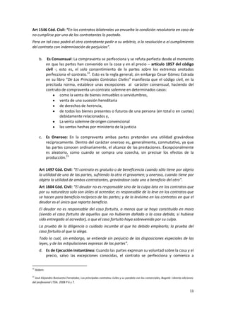 Art 1546 Cód. Civil: “En los contratos bilaterales va envuelta la condición resolutoria en caso de
no cumplirse por uno de los contratantes lo pactado.
Pero en tal caso podrá el otro contratante pedir a su arbitrio, o la resolución o el cumplimiento
del contrato con indemnización de perjuicios”.

        b.      Es Consensual: La compraventa se perfecciona y se refuta perfecta desde el momento
               en que las partes han convenido en la cosa y en el precio – artículo 1857 del código
               civil -; esto es, el solo consentimiento de la partes sobre los extremos anotados
               perfecciona el contrato.22. Esto es la regla general; sin embargo Cesar Gómez Estrada
               en su libro “De Los Principales Contratos Civiles” manifiesta que el código civil, en la
               precitada norma, establece unas excepciones al carácter consensual, haciendo del
               contrato de compraventa un contrato solemne en determinados casos:
                        como la venta de bienes inmuebles o servidumbres,
                        venta de una sucesión hereditaria
                        de derechos de herencia,
                        de todos los bienes presentes o futuros de una persona (en total o en cuotas)
                        debidamente relacionados y,
                        La venta solemne de origen convencional
                        las ventas hechas por ministerio de la justicia

        c. Es Oneroso: En la compraventa ambas partes pretenden una utilidad gravándose
           recíprocamente. Dentro del carácter oneroso es, generalmente, conmutativo, ya que
           las partes conocen ordinariamente, el alcance de las prestaciones. Excepcionalmente
           es aleatorio, como cuando se compra una cosecha, sin precisar los efectos de la
           producción.23

        Art 1497 Cód. Civil: “El contrato es gratuito o de beneficencia cuando sólo tiene por objeto
        la utilidad de una de las partes, sufriendo la otra el gravamen; y oneroso, cuando tiene por
        objeto la utilidad de ambos contratantes, gravándose cada uno a beneficio del otro”.
        Art 1604 Cód. Civil: “El deudor no es responsable sino de la culpa lata en los contratos que
        por su naturaleza solo son útiles al acreedor; es responsable de la leve en los contratos que
        se hacen para beneficio recíproco de las partes; y de la levísima en los contratos en que el
        deudor es el único que reporta beneficio.
        El deudor no es responsable del caso fortuito, a menos que se haya constituido en mora
        (siendo el caso fortuito de aquellos que no hubieran dañado a la cosa debida, si hubiese
        sido entregado al acreedor), o que el caso fortuito haya sobrevenido por su culpa.
        La prueba de la diligencia o cuidado incumbe al que ha debido emplearlo; la prueba del
        caso fortuito al que lo alega.
        Todo lo cual, sin embargo, se entiende sin perjuicio de las disposiciones especiales de las
        leyes, y de las estipulaciones expresas de las partes”.
        d. Es de Ejecución Instantánea: Cuando las partes expresan su voluntad sobre la cosa y el
           precio, salvo las excepciones conocidas, el contrato se perfecciona y comienza a

22
     Ibídem.

23
  José Alejandro Bonivento Fernández, Los principales contratos civiles y su paralelo con los comerciales, Bogotá: Librería ediciones
del profesional LTDA. 2008 P 6 y 7.

                                                                                                                                  11
 