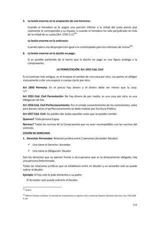 5. La lesión enorme en la aceptación de una herencia:

        Cuando al heredero se le asigna una porción inferior a la mitad del justo precio que
        realmente le correspondía a su hijuela, o cuando el heredero ha sido perjudicado en más
        de la mitad de su cuota.(Art. 1291 C.C)399

        La lesión enorme en la anticresis:

        Cuando opera una desproporción igual a la contemplada para los intereses de mutuo400.

6. La lesión enorme en la dación en pago:

        Si es posible partiendo de la teoría que la dación en pago es una figura análoga a la
        compraventa.

                                     LA PERMUTACIÓN: Art 1955 Cód. Civil

Es el contrato más antiguo, es el trueque el cambio de una cosa por otra. Las partes se obligan
mutuamente a dar una especie o cuerpo cierto por otro.

Art 1850 Permuta: En el precio hay dinero y el dinero debe ser menor que la cosa.
=/=
Art 1955 Cód. Civil Permutación: No hay dinero de por medio, es una cosa por otra, es una
Obligación de Dar.
Art 1956 Cód. Civil Perfeccionamiento: Por el simple consentimiento de los contratantes, salvo
para bienes raíces el perfeccionamiento se debe realizar por Escritura Pública.
Art 1957 Cód. Civil: Se pueden dar todas aquellas cosas que se pueden vender.
Quienes? Toda persona Capaz
Normas? Todas las normas de la Compraventa que no sean incompatibles con las normas del
contrato.
CESIÓN DE DERECHOS
1. Derechos Personales: Relación jurídica entre 2 personas (Acreedor-Deudor)

         Uno tiene el Derecho: Acreedor

         Uno tiene la Obligación: Deudor

Son los derechos que se ejercen frente a otra persona que es la directamente obligado, hay
una persona Determinada.
Todas las relaciones jurídicas que se establecen entre un deudor y un acreedor solo se puede
cobrar al deudor.
Ejemplo: El hijo solo le pide alimentos a su padre
       El Acreedor solo puede cobrarle al Deudor.

399
      Ibídem

400
   Alberto Tamayo Lombana, El contrato de compraventa su régimen civil y comercial, Bogotá: Ediciones doctrina y ley LTDA.2004
P 107.

                                                                                                                          115
 