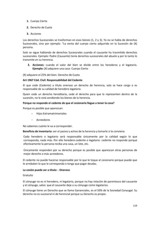 1. Cuerpo Cierto

   2. Derecho de Cuota

   3. Acciones

Los derechos Sucesorales se trasforman en esos bienes (1, 2 y 3). Ya no se habla de derechos
Sucesorales, sino por ejemplo: “La venta del cuerpo cierto adquirido en la Sucesión de (X)
persona.
Solo se sigue hablando de derechos Sucesorales cuando el causante ha trasmitido derechos
sucesorales. Ejemplo: Padre (Causante) tenía derechos sucesorales del abuelo y por lo tanto lo
transmite en su herencia.
    3. Acciones: cuando el valor del bien se divide entre los herederos y el legatario.
       Ejemplo: (X) adquiere una casa- Cuerpo Cierto

(X) adquiere el 25% del bien- Derecho de Cuota
Art 1967 Cód. Civil: Responsabilidad del Cedente
El que cede (Cedente) a título oneroso un derecho de herencia, solo se hace cargo o es
responsable de su calidad de heredero legatario.
Quien cede un derecho hereditario, cede el derecho para que lo representen dentro de la
sucesión, no le está vendiendo los bienes de la herencia.
Porque no responde el cedente de que el cesionario llegue a tener la cosa?
Porque es posible que aparezcan:
       -   Hijos Extramatrimoniales

       -   Acreedores

No sabemos cuánto le va a corresponder.
Beneficio de Inventario: ver el pasivo y activo de la herencia y tomarlo si le conviene.
Cada heredero o legatario será responsable únicamente por la calidad según lo que
corresponda, nada más. Por ello heredero-cedente o legatario- cedente no responde porque
efectivamente la persona reciba una casa, un lote, etc.

Únicamente responden por su derecho porque es posible que aparezcan otras personas de
mejor derecho o más acreedores.

El cedente no puede hacerse responsable por lo que le toque al cesionario porque puede que
le arrebaten lo que le corresponda o tenga que pagar deudas.

La cesión puede ser a título: - Oneroso
Gratuito

El cónyuge no es ni heredero, ni legatario, porque no hay relación de parentesco del causante
y el cónyuge, salvo: que el causante deje a su cónyuge como legatarios.
El cónyuge tiene un Derecho que se llama Gananciales, es el 50% de la Sociedad Conyugal. Su
derecho no es sucesoral ni de herencial porque su Derecho es propio.


                                                                                           119
 