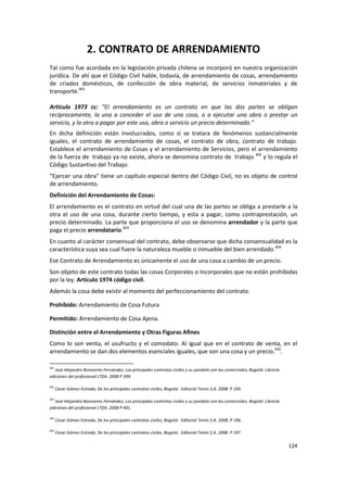 2. CONTRATO DE ARRENDAMIENTO
Tal como fue acordada en la legislación privada chilena se incorporó en nuestra organización
jurídica. De ahí que el Código Civil hable, todavía, de arrendamiento de cosas, arrendamiento
de criados domésticos, de confección de obra material, de servicios inmateriales y de
transporte.401

Artículo 1973 cc: “El arrendamiento es un contrato en que las dos partes se obligan
recíprocamente, la una a conceder el uso de una cosa, o a ejecutar una obra o prestar un
servicio, y la otra a pagar por este uso, obra o servicio un precio determinado.”
En dicha definición están involucrados, como si se tratara de fenómenos sustancialmente
iguales, el contrato de arrendamiento de cosas, el contrato de obra, contrato de trabajo.
Establece el arrendamiento de Cosas y el arrendamiento de Servicios, pero el arrendamiento
de la fuerza de trabajo ya no existe, ahora se denomina contrato de trabajo 402 y lo regula el
Código Sustantivo del Trabajo.
“Ejercer una obra” tiene un capítulo especial dentro del Código Civil, no es objeto de control
de arrendamiento.
Definición del Arrendamiento de Cosas:
El arrendamiento es el contrato en virtud del cual una de las partes se obliga a prestarle a la
otra el uso de una cosa, durante cierto tiempo, y esta a pagar, como contraprestación, un
precio determinado. La parte que proporciona el uso se denomina arrendador y la parte que
paga el precio arrendatario.403
En cuanto al carácter consensual del contrato, debe observarse que dicha consensualidad es la
característica suya sea cual fuere la naturaleza mueble o inmueble del bien arrendado.404
Ese Contrato de Arrendamiento es únicamente el uso de una cosa a cambio de un precio.
Son objeto de este contrato todas las cosas Corporales o Incorporales que no están prohibidas
por la ley. Artículo 1974 código civil.
Además la cosa debe existir al momento del perfeccionamiento del contrato.

Prohibido: Arrendamiento de Cosa Futura

Permitido: Arrendamiento de Cosa Ajena.

Distinción entre el Arrendamiento y Otras Figuras Afines
Como lo son venta, el usufructo y el comodato. Al igual que en el contrato de venta, en el
arrendamiento se dan dos elementos esenciales iguales, que son una cosa y un precio.405.

401
   José Alejandro Bonivento Fernández, Los principales contratos civiles y su paralelo con los comerciales, Bogotá: Librería
ediciones del profesional LTDA. 2008 P 399

402
      Cesar Gómez Estrada, De los principales contratos civiles, Bogotá: Editorial Temis S.A. 2008. P 195.

403
   José Alejandro Bonivento Fernández, Los principales contratos civiles y su paralelo con los comerciales, Bogotá: Librería
ediciones del profesional LTDA. 2008 P 401.

404
      Cesar Gómez Estrada, De los principales contratos civiles, Bogotá: Editorial Temis S.A. 2008. P 196.

405
      Cesar Gómez Estrada, De los principales contratos civiles, Bogotá: Editorial Temis S.A. 2008. P 197

                                                                                                                               124
 
