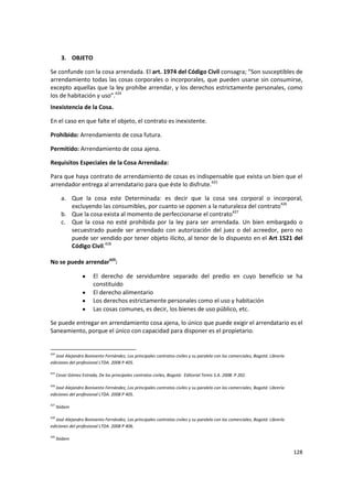 3. OBJETO

Se confunde con la cosa arrendada. El art. 1974 del Código Civil consagra; “Son susceptibles de
arrendamiento todas las cosas corporales o incorporales, que pueden usarse sin consumirse,
excepto aquellas que la ley prohíbe arrendar, y los derechos estrictamente personales, como
los de habitación y uso”.424
Inexistencia de la Cosa.

En el caso en que falte el objeto, el contrato es inexistente.

Prohibido: Arrendamiento de cosa futura.

Permitido: Arrendamiento de cosa ajena.

Requisitos Especiales de la Cosa Arrendada:

Para que haya contrato de arrendamiento de cosas es indispensable que exista un bien que el
arrendador entrega al arrendatario para que éste lo disfrute.425

        a. Que la cosa este Determinada: es decir que la cosa sea corporal o incorporal,
           excluyendo las consumibles, por cuanto se oponen a la naturaleza del contrato426
        b. Que la cosa exista al momento de perfeccionarse el contrato427
        c. Que la cosa no esté prohibida por la ley para ser arrendada. Un bien embargado o
           secuestrado puede ser arrendado con autorización del juez o del acreedor, pero no
           puede ser vendido por tener objeto ilícito, al tenor de lo dispuesto en el Art 1521 del
           Código Civil.428

No se puede arrendar429:

                         El derecho de servidumbre separado del predio en cuyo beneficio se ha
                         constituido
                         El derecho alimentario
                         Los derechos estrictamente personales como el uso y habitación
                         Las cosas comunes, es decir, los bienes de uso público, etc.

Se puede entregar en arrendamiento cosa ajena, lo único que puede exigir el arrendatario es el
Saneamiento, porque el único con capacidad para disponer es el propietario.


424
   José Alejandro Bonivento Fernández, Los principales contratos civiles y su paralelo con los comerciales, Bogotá: Librería
ediciones del profesional LTDA. 2008 P 405.

425
      Cesar Gómez Estrada, De los principales contratos civiles, Bogotá: Editorial Temis S.A. 2008. P 202.

426
   José Alejandro Bonivento Fernández, Los principales contratos civiles y su paralelo con los comerciales, Bogotá: Librería
ediciones del profesional LTDA. 2008 P 405.

427
      Ibídem

428
   José Alejandro Bonivento Fernández, Los principales contratos civiles y su paralelo con los comerciales, Bogotá: Librería
ediciones del profesional LTDA. 2008 P 406.

429
      Ibídem

                                                                                                                               128
 