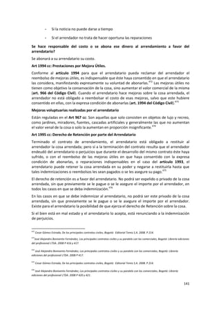 -    Si la noticia no puede darse a tiempo

              -    Si el arrendador no trata de hacer oportuna las reparaciones

Se hace responsable del costo o se abona ese dinero al arrendamiento a favor del
arrendatario?
Se abonará a su arrendatario su costo.
Art 1994 cc: Prestaciones por Mejora Útiles.
Conforme al artículo 1994 para que el arrendatario pueda reclamar del arrendador el
reembolso de mejoras útiles, es indispensable que éste haya consentido en que el arrendatario
las considera, manifestando expresamente su voluntad de abonarlas.472 Las mejoras útiles no
tienen como objetivo la conservación de la cosa, sino aumentar el valor comercial de la misma
(art. 966 del Código Civil). Cuando el arrendatario hace mejoras sobre la cosa arrendada, el
arrendador no está obligado a reembolsar el costo de esas mejoras, salvo que este hubiere
consentido en ellas, con la expresa condición de abonarlas (art. 1994 del Código Civil).473
Mejoras voluptuarias realizadas por el arrendatario
Están reguladas en el Art 967 cc: Son aquellas que solo consisten en objetos de lujo y recreo,
como jardines, miradores, fuentes, cascadas artificiales y generalmente las que no aumentan
el valor venal de la cosa o solo la aumentan en proporción insignificante.474
Art 1995 cc: Derecho de Retención por parte del Arrendatario
Terminado el contrato de arrendamiento, el arrendatario está obligado a restituir al
arrendador la cosa arrendada; pero sí a la terminación del contrato resulta que el arrendador
endeudó del arrendatario o perjuicios que durante el desarrollo del mismo contrato éste haya
sufrido, o con el reembolso de las mejoras útiles en que haya consentido con la expresa
condición de abonarlas, o reparaciones indispensables en el caso del artículo 1993, el
arrendatario puede retener la cosa arrendada en su poder y negarse a restituirla hasta que
tales indemnizaciones o reembolsos les sean pagados o se les asegure su pago.475
El derecho de retención es a favor del arrendatario. No podrá ser expelido o privado de la cosa
arrendada, sin que previamente se le pague o se le asegure el importe por el arrendador, en
todos los casos en que se deba indemnización.476
En los casos en que se debe indemnizar al arrendatario, no podrá ser este privado de la cosa
arrendada, sin que previamente se le pague o se le asegure el importe por el arrendador.
Existe para el arrendatario la posibilidad de que ejerza el derecho de Retención sobre la cosa.
Si el bien está en mal estado y el arrendatario lo acepta, está renunciando a la indemnización
de perjuicios.


472
      Cesar Gómez Estrada, De los principales contratos civiles, Bogotá: Editorial Temis S.A. 2008. P 214.
473
  José Alejandro Bonivento Fernández, Los principales contratos civiles y su paralelo con los comerciales, Bogotá: Librería ediciones
del profesional LTDA. 2008 P 416 y 417.

474
   José Alejandro Bonivento Fernández, Los principales contratos civiles y su paralelo con los comerciales, Bogotá: Librería
ediciones del profesional LTDA. 2008 P 417.

475
      Cesar Gómez Estrada, De los principales contratos civiles, Bogotá: Editorial Temis S.A. 2008. P 214.

476
   José Alejandro Bonivento Fernández, Los principales contratos civiles y su paralelo con los comerciales, Bogotá: Librería
ediciones del profesional LTDA. 2008 P 420 y 421.

                                                                                                                                141
 