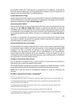 El arrendador puede tener como garantía el cumplimento de la obligación, el Derecho de
Retención sobre los objetos que sean de propiedad del arrendatario, con el fin de garantizar el
pago del canon de arrendamiento o las indemnizaciones.
A quien debe hacerse el Pago.
Nuestro estatuto civil no fija ninguna norma expresa sobre el particular, entendiendo que debe
hacerse directamente a la persona contratante o la persona que ésta designe para tal efecto,
siguiendo lo establecido en el art. 1634 del Código Civil.484
Comentarios del Art 2020 cc:
Muchos son los autores, inclusive la Corte Suprema de Justicia, que han sostenido que el inciso
segundo del art. 2000 del Código Civil consagra un derecho de retención en favor del
arrendador sobre los frutos existentes de la cosa arrendada y sobre todos los objetos con que
el arrendatario la haya amoblado, guarnecido o provisto y que le pertenecieren en atención a
que el artículo habla de poder retener, con base en lo establecido en el inciso final del art.
2417.485
En verdad, no compartimos esta apreciación, pues para que el derecho de retención tenga
ocurrencia se requiere, de acuerdo con el propio sentido y extensión de la palabra, que el
retenedor tenga en su poder la cosa ajena.486
Derecho de Retención para el Arrendador

Para garantizarle al arrendador el pago del precio o renta y el de cualquier indemnización que
el arrendatario llegue a deberle por razón del contrato, el inciso segundo del artículo 2000
consagra en su favor un derecho de retención en los siguientes términos:487 "podrá el
arrendador, para seguridad de este pago y de las indemnizaciones a que tenga derecho,
retener todos los frutos existentes de la cosa arrendada, y todos los objetos con que el
arrendatario la haya amueblado, guarnecido o provisto, y que le pertenecieren; y se entenderá
que le pertenece, a menos de prueba contrario".
Art 2001 cc: Controversias sobre el Precio
Si se ha realizado la entrega de la cosa y no hay acuerdo en el precio de la cosa, entonces se
debe declarar por un perito que pagaran ambas partes.
Esto se aplica porque es posible que se presente una disputa en la fijación del precio, el perito
lo que hace es fijar el Canon de Arrendamiento mirando las condiciones del contrato.
Perito: Fija el valor del canon de arrendamiento teniendo en cuenta las condiciones del
mercado
Art 2002 cc: Pago del Precio o Renta – Periodicidad488

484
      José Alejandro Bonivento Fernández. Los principales contratos civiles. Bogotá: ediciones librería del profesional 2008. P. 426.

485
   José Alejandro Bonivento Fernández, Los principales contratos civiles y su paralelo con los comerciales, Bogotá: Librería
ediciones del profesional LTDA. 2008 P 432.

486
   José Alejandro Bonivento Fernández, Los principales contratos civiles y su paralelo con los comerciales, Bogotá: Librería
ediciones del profesional LTDA. 2008 P 433.

487
      Cesar Gómez Estrada, De los principales contratos civiles, Bogotá: Editorial Temis S.A. 2008. P 226.

488
   José Alejandro Bonivento Fernández, Los principales contratos civiles y su paralelo con los comerciales, Bogotá: Librería
ediciones del profesional LTDA. 2008 P 425.(a,b,c)

                                                                                                                                   144
 