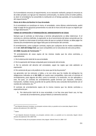 Si el arrendatario renuncia al requerimiento, no es necesario realizarlo, porque la renuncia es
de orden privado y se rige por las relaciones contractuales, no atenta contra el orden público,
es decir el arrendatario ha consentido la restitución en el tiempo pactado, sin la procedencia
del requerimiento.509
Efecto de la Mora de Restituir la Cosa Arrendada
Si el arrendatario se constituye en mora, el arrendador, como dijimos anteriormente, podrá
exigir el pago de los perjuicios provenientes no solo de la mora sino de los que se originen por
la ilegal detentación.510
FORMA DE EXPIRACIÓN O TERMINACIÓN DEL ARRENDAMIENTO DE COSAS
Siempre que el contrato se interrumpa o termine abruptamente se debe indemnizar. Si el
contrato es a término definido, la expiración se da al vencimiento del plazo convenido por las
partes. Cuando se interrumpe el contrato antes de que se cumpla el tiempo, se debe pagar los
cánones de arrendamiento que hagan falta para la terminación del contrato.
El arrendamiento, como cualquier contrato, expira por cualquiera de los modos establecidos
en el art. 1625 del Código Civil, que sean compatibles con la naturaleza de este acto jurídico.
Art 2008: Causales de Terminación 511
“El arrendamiento de cosas expira de los mismos modos que los otros contratos, y
especialmente:
1. Por la destrucción total de la cosa arrendada.
2. Por la expiración del tiempo estipulado para la duración del arriendo.
3. Por la extinción del derecho del arrendador, según las reglas que más adelante se
expresarán.
4. Por sentencia de juez o de prefecto en los casos que la ley ha previsto”.
Las generales son las comunes a todos, y no son otras que los modos de extinguirse las
obligaciones indicadas en el Art 1625, en cuanto sean compatibles, claro está, el contrato el
arrendamiento, pues algunos de ellos, como la remisión y la resolución, no son aplicables a
este. Así pues, un contrato de arrendamiento puede terminar por novación, confusión,
transacción, nulidad, mutuo acuerdo de las partes (forma esta conocida técnicamente con el
nombre de resiliación), etc. 512
El contrato de arrendamiento expira de la misma manera que los demás contratos y
especialmente por:
         1. Por destrucción total de la cosa arrendada, si no hay cosa para hacer uso, no hay
            contrato de arrendamiento, porque faltaría un elemento esencial.




509
   José Alejandro Bonivento Fernández, Los principales contratos civiles y su paralelo con los comerciales, Bogotá: Librería
ediciones del profesional LTDA. 2008 P 432.

510
      Ibídem

511
   José Alejandro Bonivento Fernández, Los principales contratos civiles y su paralelo con los comerciales, Bogotá: Librería
ediciones del profesional LTDA. 2008 P 434.
512
      Cesar Gómez Estrada, De los principales contratos civiles, Bogotá: Editorial Temis S.A. 2008. P 237.

                                                                                                                               151
 