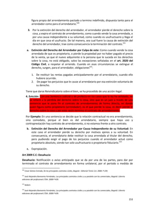 figura propia del arrendamiento pactado a termino indefinido, dispuesta tanto para el
               arrendador como para el arrendatario.520

         3. Por la extinción del derecho del arrendador, el arrendador pierde el derecho sobre la
            cosa, y expira el contrato de arrendamiento, como cuando vende la cosa arrendada, o
            por una causa independiente a su voluntad, como cuando es usufructuario y llega el
            día en que cesa el usufructo. De tal manera, sea cual fuere la causa de extinción del
            derecho del arrendador, trae como consecuencia la terminación del contrato.521

        a. Extinción del Derecho del Arrendador por Culpa de este: Como cuando vende la cosa
           arrendada de que es propietario, o pierde la propiedad por no haber pagado el precio
           de la venta, ya que el nuevo adquirente o la persona que le suceda en los derechos
           sobre la cosa, no está obligado, salvo las excepciones señaladas en el art. 2020 del
           Código Civil, a respetar el arriendo. Cuando en esas circunstancias se extingue el
           derecho, surgen, para el arrendador, obligaciones522:

               1. De restituir las rentas pagadas anticipadamente por el arrendatario, cuando ello
                  hubiere ocurrido.
               2. De pagar los perjuicios que le cause al arrendatario por esa extinción voluntaria de
                  su derecho.

       Tiene que darse Reivindicatorio sobre el bien, se ha procedido de una acción ilegal.
       4. Evicción: Con una Sentencia Judicial o de prefecto en los casos que la ley ha señalado, no
           se refiere a la pérdida del derecho sobre la cosa, sino que es un juez a través de una
           sentencia que le pone fin al contrato de arrendamiento de forma directa, en donde
           quien figura como propietario (arrendador), es el que pierde la cosa, es decir pierde el
           derecho sobre la cosa y por esta razón termina el contrato de arrendamiento.

       Por Ejemplo: En una sentencia se decide que la relación contractual no era arrendamiento,
       sino comodato, porque el bien es del arrendatario, siempre que haya uso y
       contraprestación hay contrato de arrendamiento, si no estamos frente a otro contrato.
        b. Extinción del Derecho del Arrendador por Causa Independiente de su Voluntad: En
           este caso el arrendador pierde su derecho por motivos ajenos a su voluntad. En
           consecuencia, el arrendatario debe restituir la cosa arrendada al titular del derecho,
           pero pudiendo exigir el pago de los perjuicios cuando el arrendador actuó como
           propietario absoluto, siendo tan solo usufructuario o propietario fiduciario.523

        c. Expropiación.

Art 2009 C.C: Desahucio
Desahucio: Notificación o aviso anticipado que se da por una de las partes, para dar por
terminado el contrato de arrendamiento en forma unilateral, por el período o medida de

520
      Cesar Gómez Estrada, De los principales contratos civiles, Bogotá: Editorial Temis S.A. 2008. P 239.

521
   José Alejandro Bonivento Fernández, Los principales contratos civiles y su paralelo con los comerciales, Bogotá: Librería
ediciones del profesional LTDA. 2008 P 439.

522
      Ibídem

523
   José Alejandro Bonivento Fernández, Los principales contratos civiles y su paralelo con los comerciales, Bogotá: Librería
ediciones del profesional LTDA. 2008 P 439.

                                                                                                                               153
 