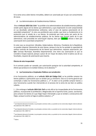 Si la venta versa sobre bienes inmuebles, deberá ser autorizada por el juez con conocimiento
de causa.

        2. Los Administradores de Establecimientos Públicos:

 Dice el Artículo 1853 Cód. Civil: “se prohíbe a los administradores de establecimientos públicos
vender parte alguna de los bienes que administran y cuya enajenación no esté comprometida
en sus facultades administrativas ordinarias; salvo el caso de expresa autorización de la
autoridad competente”. Es esta una prohibición para vender, que tiene su fundamento en la
protección que el estado da a sus bienes. Se pretende que toda venta, por parte de los
administradores de establecimientos públicos, de los bienes que forman parte de lo que
administran, está precedida de autorización expresa, bien por mandato directo o bien por
autorización de la autoridad competente.37

En este caso se encuentran: (Alcaldes, Gobernadores, Ministros, Presidente de la República),
no pueden disponer libremente de esos bienes, porque la ley les ha quitado la capacidad de
realizar contrato de Compraventa de los bienes que administran, requiere autorización, por
Ejm: Concejo Municipal, Asamblea Departamental, sino tiene esa autorización es que se
considera incapaz especial, porque a pesar de ser mayor de edad y tener el pleno uso de sus
facultades, requiere de autorización para hacerla.

Efectos de esta incapacidad:

Si el contrato puede ser saneado, por autorización posterior de la autoridad competente, el
efecto que produce es la nulidad relativa y no la absoluta.38

        3. Los Funcionarios o Empleados Públicos con Jurisdicción:

A los funcionarios públicos, en el artículo 1854 del Código Civil, se les prohíbe comprar los
bienes públicos o particulares que se vendan por su ministerio. Esta es la norma general que
contempla a todos los funcionarios públicos (….)39. Es decir se les prohíbe comprar bienes a
esos funcionarios cuando han intervenido en el proceso de la venta de ese bien en pública
subasta.

(….) Sin embargo el artículo 1854 Cód. Civil va más allá en las incapacidades de los funcionarios
públicos, incorporando la prohibición a Magistrados de la Suprema Corte, jueces, secretarios,
para comprar los bienes en cuyo litigio hayan intervenido y que se vendan a consecuencia del
litigio, aunque la venta se haga en pública subasta (…).40


37
  José Alejandro Bonivento Fernández, Los principales contratos civiles y su paralelo con los comerciales, Bogotá: Librería ediciones
del profesional LTDA. 2008 P 18.

38
  José Alejandro Bonivento Fernández, Los principales contratos civiles y su paralelo con los comerciales, Bogotá: Librería ediciones
del profesional LTDA. 2008 P 19.

39
  José Alejandro Bonivento Fernández, Los principales contratos civiles y su paralelo con los comerciales, Bogotá: Librería ediciones
del profesional LTDA. 2008 P 19

40
     Ibídem.

                                                                                                                                  16
 