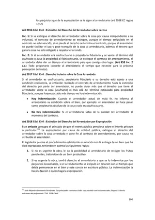 los perjuicios que de la expropiación se le sigan al arrendatario (art 2018 CC reglas
                1 y 2)

Art 2016 Cód. Civil : Extinción del Derecho del Arrendador sobre la cosa

Inc. 1: Si se extingue el derecho del arrendador sobre la cosa por causa independiente a su
voluntad, el contrato de arrendamiento se extingue, aunque el tiempo estipulado en el
contrato no esté vencido, si se pierde el derecho se termina el contrato, porque el arrendador
no puede facilitar el uso y goce tranquilo de la cosa al arrendatario, además el tercero que
gana la cosa no está obligado a respetar el arrendo.
Inc. 2: Si el arrendador era usufructuario o propietario fiduciario y se vence el término del
usufructo o pasa la propiedad al fideicomisario, se extingue el contrato de arrendamiento, el
arrendador debe dar un tiempo al arrendatario para que consiga otro lugar. (Art 853 Inc. 2
c.c.: Todo propietario concede al arrendatario el tiempo que necesite para la próxima
percepción de frutos).
Art 2017 Cód. Civil : Derecho Incierto sobre la Cosa Arrendada
Si el arrendador es usufructuario, propietario fiduciario o su derecho está sujeto a una
condición resolutoria, se entiende realizado el contrato de arrendamiento hasta la extinción
del derecho por parte del arrendador, no puede durar más que el derecho que tiene el
arrendador sobre la cosa (usufructo) ni más allá del término estipulado para propiedad
fiduciaria, aunque hayan pactado más tiempo no hay indemnización.
           Hay indemnización: Cuando el arrendador actuó de mala fe, no informa al
           arrendatario su condición sobre el bien, por ejemplo: el arrendador se hace pasar
           como propietario absoluto de la cosa y solo era usufructuario.

           No hay indemnización: Si el arrendatario sabia de la calidad del arrendador al
           momento del contrato.

Art 2018 Cód. Civil : Extinción del Derecho del Arrendador por Expropiación
Este artículo consagra el principio de que el interés público prevalece sobre el interés privado
o particular.551 La expropiación por causa de utilidad pública, extingue el derecho del
arrendador sobre la cosa arrendada y pone fin al contrato de arrendamiento, por causa no
atribuible al arrendador.
El legislador precisa el procedimiento establecido en relación con la entrega de un bien que ha
sido expropiado, teniendo en cuenta las siguientes reglas:
      1. Si no es urgente la obra, le da la posibilidad al arrendatario de recoger los frutos
         pendientes, tratándose de un bien productivo.

      2. Si es urgente la obra, tendrá derecho el arrendatario a que se lo indemnice por los
         perjuicios ocasionados, si el arrendamiento se estipulo en relación con el tiempo que
         debía permanecer en el bien y este conste en escritura pública. La indemnización la
         hará la Nación o quien haga la expropiación.




551
   José Alejandro Bonivento Fernández, Los principales contratos civiles y su paralelo con los comerciales, Bogotá: Librería
ediciones del profesional LTDA. 2008 P 446.

                                                                                                                               160
 