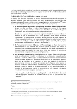 Hay indemnización del arrendador al arrendatario, cuando quien reciba la propiedad de la cosa
(terceros), no estén obligados a continuar o respetar el contrato de arrendamiento, es decir
que el contrato se extingue.
Art 2020 Cód. Civil : Terceros Obligados a respetar el Arrendo
Se aprecia que el nuevo adquirente de la cosa arrendada no está obligado a respetar el
arriendo pudiendo exigir la restitución del bien antes del vencimiento del contrato. Este
principio de aceptación preferencial de nuestro cuerpo legal tiene varias excepciones556, es por
eso que están obligados a respetar el contrato de arrendamiento los siguientes:
       1. El tercero a quien se le transfiera el Derecho del Arrendador por un Titulo Lucrativo:
          Lo que motivó al arrendador a vender el bien fue ganarse una suma de dinero, pero
          quien compra el bien tiene que continuar con el contrato de arrendamiento, por el
          término que falte exclusivamente, no está obligado a renovarlo.
               En este caso no puede el nuevo adquirente exigir la restitución de la cosa arrendada, en
               atención a que la transferencia es a título gratuito557. Esta primera excepción
               comprende a los sucesores del arrendador a título lucrativo, es decir, gratuito. Se
               refiere, pues, a los herederos, a los legatarios, y a los donatarios, todos los cuales deben
               respetar el arrendo, sea cual fuere la forma en que se haya celebrado, esto es, háyase
               celebrado por escritura pública o privada, o verbalmente.558
       2. El 3° a quien se le transfiera el Derecho del Arrendador por un Titulo Oneroso: Si el
          arrendamiento ha sido contraído por escritura pública, la persona que compra el
          inmueble tiene la obligación de conocer la tradición del bien, en el cual figura que el
          inmueble estaba arrendado, por esta razón tiene que respetar el contrato de
          arrendamiento, exceptuando los acreedores hipotecarios.
       3. Los Acreedores Hipotecarios: Al nuevo adquirente le ampara el pleno derecho para
          exigir la restitución del inmueble arrendado por el vendedor, con excepción de los
          elevados a escrituras públicas y que no se encuentren vencidos559. Si el arrendamiento
          ha sido otorgado por escritura pública inscrita en la oficina de instrumentos públicos,
          antes de la inscripción de la hipoteca, se tiene que respetar el contrato de
          arrendamiento, mientras el crédito garantizado con la hipoteca este vigente, el
          acreedor hipotecario debe respetar el arrendamiento, porque el dueño del bien puede
          venderlo y darlo en arrendo. El acreedor hipotecario no está obligado a respetar el
          contrato de arrendamiento. cuando es posteriormente a la hipoteca y se puede
          rematar el bien en manos de quien se encuentre.

               Pues bien, este acreedor hipotecario, que ha pasado a ser dueño del bien, sólo estará
               obligado a respetar el contrato de arrendamiento en el caso de que se reúnan dos
               requisitos560:


556
   José Alejandro Bonivento Fernández, Los principales contratos civiles y su paralelo con los comerciales, Bogotá: Librería
ediciones del profesional LTDA. 2008 P 447.

557
      Ibídem

558
      Cesar Gómez Estrada, De los principales contratos civiles, Bogotá: Editorial Temis S.A. 2008. P 246.

559
   José Alejandro Bonivento Fernández, Los principales contratos civiles y su paralelo con los comerciales, Bogotá: Librería
ediciones del profesional LTDA. 2008 P 448.

560
      Cesar Gómez Estrada, De los principales contratos civiles, Bogotá: Editorial Temis S.A. 2008. P 247.

                                                                                                                               162
 