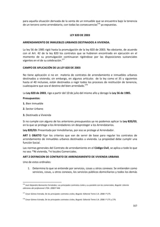 para aquella situación derivada de la venta de un inmueble que se encuentra bajo la tenencia
de un tercero como arrendatario, con todas las consecuencias576 ya expuestas.


                                                          LEY 820 DE 2003

ARRENDAMIENTO DE INMUEBLES URBANOS DESTINADOS A VIVIENDA.

La ley 56 de 1985 rigió hasta la promulgación de la ley 820 de 2003. No obstante, de acuerdo
con el Art. 42 de la ley 820 los contratos que se hubieren encontrado en ejecución en el
momento de su promulgación continuaran rigiéndose por las disposiciones sustanciales
vigentes en el de su celebración.577

CAMPO DE APLICACIÓN DE LA LEY 820 DE 2003

No tiene aplicación si no en materia de contratos de arrendamiento e inmuebles urbanos
destinados a vivienda; sin embargo, en algunos artículos de la ley como el 35 y siguientes
hasta el 40 inclusive, están destinados a regir todos los procesos de restitución de tenencia,
cualesquiera que sea el destino del bien arrendado.578

La Ley 820 de 2003, rige a partir del 10 de julio del mismo año y derogo la Ley 56 de 1985.
Presupuestos:
1. Bien Inmueble
2. Sector Urbano

3. Destinado a Vivienda

Si no cumple con alguno de los anteriores presupuestos ya no podemos aplicar la Ley 820/03,
en la que se protege a los Arrendadores sin desproteger a los Arrendatarios.
Ley 820/03: Presentada por Inmobiliarias, por eso se protege al Arrendador.
ART 1 OBJETO Fijar los criterios que van de servir de base para regular los contratos de
arrendamiento de inmuebles urbanos destinados a vivienda. La propiedad debe cumplir una
función Social.
Las normas generales del Contrato de arrendamiento en el Código Civil, se aplica a todo lo que
no sea: *Ni vivienda, *ni locales Comerciales.
ART 2 DEFINICION DE CONTRATO DE ARRENDAMIENTO DE VIVIENDA URBANA
Uno de estos ordinales:

        1. Determina lo que se entiende por servicios, cosas u otros conexos: Se entienden como
           servicios, cosas, u otros conexos, los servicios públicos domiciliarios y todos los demás


576
   José Alejandro Bonivento Fernández, Los principales contratos civiles y su paralelo con los comerciales, Bogotá: Librería
ediciones del profesional LTDA. 2008 P 446

577
      Cesar Gómez Estrada, De los principales contratos civiles, Bogotá: Editorial Temis S.A. 2008. P 275.

578
      Cesar Gómez Estrada, De los principales contratos civiles, Bogotá: Editorial Temis S.A. 2008. P 275 y 276.

                                                                                                                               167
 