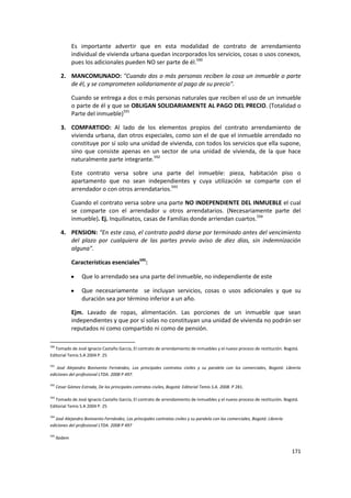 Es importante advertir que en esta modalidad de contrato de arrendamiento
               individual de vivienda urbana quedan incorporados los servicios, cosas o usos conexos,
               pues los adicionales pueden NO ser parte de él.590

        2. MANCOMUNADO: "Cuando dos o más personas reciben la cosa un inmueble o parte
           de él, y se comprometen solidariamente al pago de su precio".

               Cuando se entrega a dos o más personas naturales que reciben el uso de un inmueble
               o parte de él y que se OBLIGAN SOLIDARIAMENTE AL PAGO DEL PRECIO. (Totalidad o
               Parte del inmueble)591

        3. COMPARTIDO: Al lado de los elementos propios del contrato arrendamiento de
           vivienda urbana, dan otros especiales, como son el de que el inmueble arrendado no
           constituye por sí solo una unidad de vivienda, con todos los servicios que ella supone,
           sino que consiste apenas en un sector de una unidad de vivienda, de la que hace
           naturalmente parte integrante.592

               Este contrato versa sobre una parte del inmueble: pieza, habitación piso o
               apartamento que no sean independientes y cuya utilización se comparte con el
               arrendador o con otros arrendatarios.593

               Cuando el contrato versa sobre una parte NO INDEPENDIENTE DEL INMUEBLE el cual
               se comparte con el arrendador u otros arrendatarios. (Necesariamente parte del
               inmueble). Ej. Inquilinatos, casas de Familias donde arriendan cuartos.594

        4. PENSION: “En este caso, el contrato podrá darse por terminado antes del vencimiento
           del plazo por cualquiera de las partes previo aviso de diez días, sin indemnización
           alguna".

               Características esenciales595:

                   Que lo arrendado sea una parte del inmueble, no independiente de este

                   Que necesariamente se incluyan servicios, cosas o usos adicionales y que su
                   duración sea por término inferior a un año.

               Ejm. Lavado de ropas, alimentación. Las porciones de un inmueble que sean
               independientes y que por sí solas no constituyan una unidad de vivienda no podrán ser
               reputados ni como compartido ni como de pensión.

590
   Tomado de José Ignacio Castaño García, El contrato de arrendamiento de inmuebles y el nuevo proceso de restitución. Bogotá.
Editorial Temis S.A 2004 P. 25

591
   José Alejandro Bonivento Fernández, Los principales contratos civiles y su paralelo con los comerciales, Bogotá: Librería
ediciones del profesional LTDA. 2008 P 497.

592
      Cesar Gómez Estrada, De los principales contratos civiles, Bogotá: Editorial Temis S.A. 2008. P 281.

593
   Tomado de José Ignacio Castaño García, El contrato de arrendamiento de inmuebles y el nuevo proceso de restitución. Bogotá.
Editorial Temis S.A 2004 P. 25

594
   José Alejandro Bonivento Fernández, Los principales contratos civiles y su paralelo con los comerciales, Bogotá: Librería
ediciones del profesional LTDA. 2008 P 497

595
      Ibidem

                                                                                                                               171
 