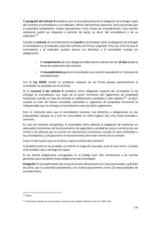 El parágrafo del artículo 8 establece que el incumplimiento de la obligación de entregar copia
del contrato al arrendatario o al codeudor, dentro del término oportuno, será sancionado por
la autoridad competente, multas equivalentes a tres meses de arrendamiento. Esta sanción
solamente podrá ser impuesta a petición de parte, es decir, del arrendatario o de su
codeudor.610

Cuando el contrato de arrendamiento sea escrito el arrendador tiene la obligación de entregar
al arrendatario y al codeudor copia del contrato con firmas originales. Esto con el fin de que el
arrendatario y el codeudor puedan ejercer sus derechos y el arrendador cumpla sus
obligaciones:

                 -     El cumplimiento de esta obligación debe hacerse dentro de los 10 días desde la
                       fecha de celebración del contrato.

                 -     El incumplimiento genera al arrendador una sanción equivalente a 3 cánones de
                       arrendamiento.

Con la Ley 56/85: Existía un problema respecto de las firmas porque generalmente el
arrendador se quedaba con el contrato.
D) El numeral 4 del artículo 8 establece como obligación especial del arrendador la de
entregar al arrendatario una copia de la parte normativa del reglamento de propiedad
horizontal, cuando se trate de vivienda en edificaciones sometidas a este régimen611, es decir
cuando se trate de bienes inmuebles sometidos a regulación de propiedad horizontal es
indispensable que se entregue al arrendatario copia de dicho reglamento.

Esto es necesario para que el arrendatario conozca: Sus derechos y obligaciones en esa
Copropiedad, porque va a vivir en comunidad, en estos lugares hay unas zonas privadas y
comunes.
En caso de vivienda compartida, el arrendador tiene además la obligación de mantener en
adecuadas condiciones de funcionamiento, de seguridad y sanidad las zonas o servicios de uso
común y de efectuar por su cuenta las reparaciones necesarias, cuando no sean atribuibles a
los arrendatarios, y de garantizar el mantenimiento del orden interno de la vivienda.
Como se demuestra que no le dieron copia a la fecha del contrato?
El problema está en las pruebas, se invierte la carga de la prueba, pues le toca entrar a probar
al arrendador que si entrego las copias.
E) Las demás obligaciones consagradas en el Código Civil. Nos remitiremos a las normas
generales para completar estas obligaciones del arrendador.
Parágrafo: El incumplimiento del numeral tercero del presente art. Será sancionado, a petición
de parte, por la autoridad competente, con multas equivalentes a tres (3) mensualidades de
arrendamiento.




610
      Ibidem

611
      Cesar Gómez Estrada, De los principales contratos civiles, Bogotá: Editorial Temis S.A. 2008. P 307.

                                                                                                             176
 
