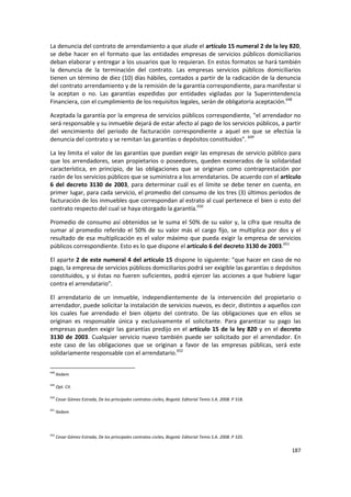 La denuncia del contrato de arrendamiento a que alude el artículo 15 numeral 2 de la ley 820,
se debe hacer en el formato que las entidades empresas de servicios públicos domiciliarios
deban elaborar y entregar a los usuarios que lo requieran. En estos formatos se hará también
la denuncia de la terminación del contrato. Las empresas servicios públicos domiciliarios
tienen un término de diez (10) días hábiles, contados a partir de la radicación de la denuncia
del contrato arrendamiento y de la remisión de la garantía correspondiente, para manifestar si
la aceptan o no. Las garantías expedidas por entidades vigiladas por la Superintendencia
Financiera, con el cumplimiento de los requisitos legales, serán de obligatoria aceptación.648

Aceptada la garantía por la empresa de servicios públicos correspondiente, "el arrendador no
será responsable y su inmueble dejará de estar afecto al pago de los servicios públicos, a partir
del vencimiento del periodo de facturación correspondiente a aquel en que se efectúa la
denuncia del contrato y se remitan las garantías o depósitos constituidos". 649

La ley limita el valor de las garantías que puedan exigir las empresas de servicio público para
que los arrendadores, sean propietarios o poseedores, queden exonerados de la solidaridad
característica, en principio, de las obligaciones que se originan como contraprestación por
razón de los servicios públicos que se suministra a los arrendatarios. De acuerdo con el artículo
6 del decreto 3130 de 2003, para determinar cuál es el límite se debe tener en cuenta, en
primer lugar, para cada servicio, el promedio del consumo de los tres (3) últimos períodos de
facturación de los inmuebles que correspondan al estrato al cual pertenece el bien o esto del
contrato respecto del cual se haya otorgado la garantía.650

Promedio de consumo así obtenidos se le suma el 50% de su valor y, la cifra que resulta de
sumar al promedio referido el 50% de su valor más el cargo fijo, se multiplica por dos y el
resultado de esa multiplicación es el valor máximo que pueda exigir la empresa de servicios
públicos correspondiente. Esto es lo que dispone el artículo 6 del decreto 3130 de 2003.651

El aparte 2 de este numeral 4 del artículo 15 dispone lo siguiente: "que hacer en caso de no
pago, la empresa de servicios públicos domiciliarios podrá ser exigible las garantías o depósitos
constituidos, y si éstas no fueren suficientes, podrá ejercer las acciones a que hubiere lugar
contra el arrendatario".

El arrendatario de un inmueble, independientemente de la intervención del propietario o
arrendador, puede solicitar la instalación de servicios nuevos, es decir, distintos a aquellos con
los cuales fue arrendado el bien objeto del contrato. De las obligaciones que en ellos se
originan es responsable única y exclusivamente el solicitante. Para garantizar su pago las
empresas pueden exigir las garantías predijo en el artículo 15 de la ley 820 y en el decreto
3130 de 2003. Cualquier servicio nuevo también puede ser solicitado por el arrendador. En
este caso de las obligaciones que se originan a favor de las empresas públicas, será este
solidariamente responsable con el arrendatario.652

648
      Ibidem

649
      Opt. Cit.

650
      Cesar Gómez Estrada, De los principales contratos civiles, Bogotá: Editorial Temis S.A. 2008. P 318.

651
      Ibidem



652
      Cesar Gómez Estrada, De los principales contratos civiles, Bogotá: Editorial Temis S.A. 2008. P 320.

                                                                                                             187
 