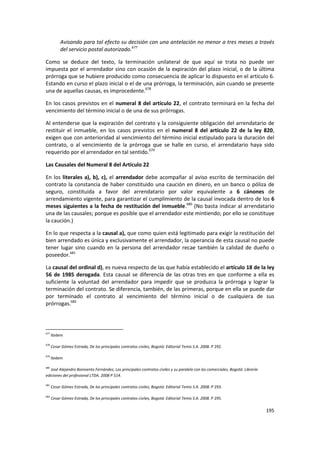 Avisando para tal efecto su decisión con una antelación no menor a tres meses a través
           del servicio postal autorizado.677

Como se deduce del texto, la terminación unilateral de que aquí se trata no puede ser
impuesta por el arrendador sino con ocasión de la expiración del plazo inicial, o de la última
prórroga que se hubiere producido como consecuencia de aplicar lo dispuesto en el artículo 6.
Estando en curso el plazo inicial o el de una prórroga, la terminación, aún cuando se presente
una de aquellas causas, es improcedente.678

En los casos previstos en el numeral 8 del artículo 22, el contrato terminará en la fecha del
vencimiento del término inicial o de una de sus prórrogas.

Al entenderse que la expiración del contrato y la consiguiente obligación del arrendatario de
restituir el inmueble, en los casos previstos en el numeral 8 del artículo 22 de la ley 820,
exigen que con anterioridad al vencimiento del término inicial estipulado para la duración del
contrato, o al vencimiento de la prórroga que se halle en curso, el arrendatario haya sido
requerido por el arrendador en tal sentido.679

Las Causales del Numeral 8 del Artículo 22

En los literales a), b), c), el arrendador debe acompañar al aviso escrito de terminación del
contrato la constancia de haber constituido una caución en dinero, en un banco o póliza de
seguro, constituida a favor del arrendatario por valor equivalente a 6 cánones de
arrendamiento vigente, para garantizar el cumplimiento de la causal invocada dentro de los 6
meses siguientes a la fecha de restitución del inmueble.680 (No basta indicar al arrendatario
una de las causales; porque es posible que el arrendador este mintiendo; por ello se constituye
la caución.)

En lo que respecta a la causal a), que como quien está legitimado para exigir la restitución del
bien arrendado es única y exclusivamente el arrendador, la operancia de esta causal no puede
tener lugar sino cuando en la persona del arrendador recae también la calidad de dueño o
poseedor.681

La causal del ordinal d), es nueva respecto de las que había establecido el artículo 18 de la ley
56 de 1985 derogada. Esta causal se diferencia de las otras tres en que conforme a ella es
suficiente la voluntad del arrendador para impedir que se produzca la prórroga y lograr la
terminación del contrato. Se diferencia, también, de las primeras, porque en ella se puede dar
por terminado el contrato al vencimiento del término inicial o de cualquiera de sus
prórrogas.682



677
      Ibidem

678
      Cesar Gómez Estrada, De los principales contratos civiles, Bogotá: Editorial Temis S.A. 2008. P 292.

679
      Ibidem

680
   José Alejandro Bonivento Fernández, Los principales contratos civiles y su paralelo con los comerciales, Bogotá: Librería
ediciones del profesional LTDA. 2008 P 514.

681
      Cesar Gómez Estrada, De los principales contratos civiles, Bogotá: Editorial Temis S.A. 2008. P 293.

682
      Cesar Gómez Estrada, De los principales contratos civiles, Bogotá: Editorial Temis S.A. 2008. P 295.

                                                                                                                               195
 