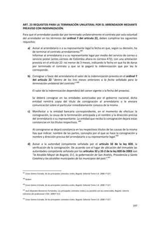 ART. 23 REQUISITOS PARA LA TERMINACIÓN UNILATERAL POR EL ARRENDADOR MEDIANTE
PREAVISO CON INDEMNIZACIÓN.

Para que el arrendador pueda dar por terminado unilateralmente el contrato por sola voluntad
del arrendador en los términos del ordinal 7 del artículo 22, deben cumplirse los siguientes
requisitos:

        a) Avisar al arrendatario o a su representante legal la fecha en que, según su decisión, ha
           de terminar el contrato arrendamiento.687
           Informar al arrendatario o a su representante legal por medio del servicio de correo o
           servicio postal (antes correos de Colombia ahora es correos 472), con una antelación
           prevista en el artículo 22- no menor de 3 meses, indicando la fecha en que ha de darse
           por terminado el contrato y que se le pagará la indemnización que por ley le
           corresponde.

        b) Consignar a favor del arrendatario el valor de la indemnización prevista en el ordinal 7
           del artículo 22 "dentro de los tres meses anteriores a la fecha señalada para la
           terminación unilateral del contrato" 688

               El valor de la indemnización dependerá del canon vigente a la fecha del preaviso.

               Se deberá consignar en las entidades autorizadas por el gobierno nacional, dicha
               entidad remitirá copia del título de consignación al arrendatario o le enviara
               comunicación sobre el particular inmediatamente conozca de la misma.

        c) Manifestar a la entidad bancaria correspondiente, en el momento de efectuar la
           consignación, la causa de la terminación anticipada y el nombre y la dirección precisa
           del arrendatario o su representante. La entidad que reciba la consignación dejará estas
           constancias en los títulos respectivos. 689

               Al consignarse se dejará constancia en los respectivos títulos de las causas de la misma
               hay que indicar: nombre de las partes, concepto por el que se hace la consignación y
               nombre y dirección precisa del arrendatario o su representante legal.690

        d) Avisar a la autoridad competente señalada por el artículo 32 de la ley 820, la
           verificación de la consignación. De acuerdo con el lugar de ubicación del inmueble las
           autoridades competente señalada por los artículos 32 y 33-2 de la ley 820 de 2003 son
           "la Alcaldía Mayor de Bogotá, D.C, la gobernación de San Andrés, Providencia y Santa
           Catalina y las alcaldías municipales de los municipios del país".691



687
      Cesar Gómez Estrada, De los principales contratos civiles, Bogotá: Editorial Temis S.A. 2008. P 327.

688
      Ibidem

689
      Cesar Gómez Estrada, De los principales contratos civiles, Bogotá: Editorial Temis S.A. 2008. P 327.

690
   José Alejandro Bonivento Fernández, Los principales contratos civiles y su paralelo con los comerciales, Bogotá: Librería
ediciones del profesional LTDA. 2008 P 513.

691
      Cesar Gómez Estrada, De los principales contratos civiles, Bogotá: Editorial Temis S.A. 2008. P 327.

                                                                                                                               197
 