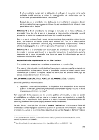 Si el arrendatario cumple con la obligación de entregar el inmueble en la fecha
              señalada tendrá derecho a recibir la indemnización, de conformidad con la
              autorización que expida la autoridad competente.692

              Después de que el arrendador haya dado aviso al arrendatario de su decisión de dar
              por terminado el contrato, puede desistir de ella, pero su desistimiento sólo será eficaz
              y el arrendatario la acepta. 693

        PARAGRAFO 1: Si el arrendatario no entrega el inmueble en la fecha señalada, el
        arrendador tiene derecho a que se le devuelva la indemnización consignada y podrá
        emprender el respectivo proceso de restitución del inmueble arrendado.

        Esto es lo que la gente confunde cuando piensan que tiene derecho a determinado tiempo
        gratis, que mientras no consiga puede seguir viviendo ahí. Esto no es cierto porque
        mientras hay uso a cambio de un dinero, hay arrendamiento y en consecuencia hasta el
        último día debe pagarla, de lo contrario generaría otro contrato el de Comodato.

        PARÁGRAFO 2: Si el arrendador con autorización del arrendatario desiste de dar por
        terminado el contrato podrá pedir a la autoridad competente la autorización para la
        devolución de la suma consignada. Una forma de pagar la indemnización es que el
        arrendador no cobre esos meses.

        Es posible entablar un preaviso de una vez en el Contrato?

        Si es posible pero para que voy a establecer un preaviso si es a término fijo.

        Si se paga la indemnización no cobrándole el canon de arrendamiento y el arrendatario no
        restituye el bien, no hay manera de que el arrendador recupere el dinero pagado como
        indemnización y además se expone a todos los resultados del proceso como pago de
        costas, proceso de restitución de inmueble.

ART. 24 TERMINACIÓN UNILATERAL POR PARTE DEL ARRENDATARIO. Causales:

En interés y beneficio del arrendatario.

        1. La primera causa está concebida así: "la suspensión de la prestación o de los servicios
           públicos al inmueble, por acción premeditado del arrendador o porque incurra en mora
           en pagos que estuvieren a su cargo”.

Por suspensión de la prestación de los servicios públicos al inmueble, ya sea por acción
premeditada de arrendador o porque incurra en mora de pagos que estuvieren a su cargo. En
cualquier caso el arrendatario podrá asumir, si lo desea, los costos de restablecimiento del
servicio y podrá descontarlos del pago que deba hacerle al arrendador.

Se trata de una causal paralela a la que el numeral 2 del artículo 22 consagra en favor del
arrendador, cuando el pago de los servicios públicos de que sirve el inmueble corre a cargo del
arrendatario. Aquí ya se considera el caso opuesto, o sea cuando el pago de dicho servicios es


692
   José Alejandro Bonivento Fernández, Los principales contratos civiles y su paralelo con los comerciales, Bogotá: Librería
ediciones del profesional LTDA. 2008 P 513.

693
      Cesar Gómez Estrada, De los principales contratos civiles, Bogotá: Editorial Temis S.A. 2008. P 327 y 328.

                                                                                                                               198
 