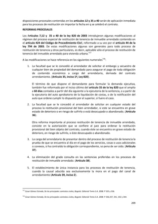 disposiciones procesales contenidas en los artículos 12 y 35 a 40 serán de aplicación inmediata
para los procesos de restitución sin importar la fecha en q se celebró el contrato.
REFORMAS PROCESALES

Los Artículos 7,12 y 35 a 40 de la ley 820 de 2003 introdujeron algunas modificaciones al
régimen del proceso especial de restitución de tenencia de inmueble arrendado contenido en
el artículo 424 del Código de Procedimiento Civil, reformado a su vez por el artículo 44 de la
ley 794 de 2003. De estas modificaciones algunas son generales para todo proceso de
restitución de tenencia y otras particulares, es decir, aplicable sólo el proceso de restitución de
tenencia del inmueble arrendado para vivienda urbana.717

A las modificaciones se hace referencia en los siguientes numerales718:

        1. La facultad que se le concedió al arrendador de solicitar el embargo y secuestro de
           cualquier bien de propiedad del demandado para asegurar el pago de toda obligación
           de contenido económico a cargo del arrendatario, derivada del contrato
           arrendamiento. (Artículo 35, inciso 1º, Ley 820).

              El término de que dispone el demandante para formular la demanda ejecutiva,
              también fue reformado por el inciso último del artículo 35 de la ley 820 que el amplio
              a 60 días contados a partir del día siguiente a la ejecutoria de la sentencia, o a partir de
              la ejecutoria del auto aprobatorio de la liquidación de costas, o de la notificación del
              auto que ordene cumplir lo dispuesto por el superior, si fuere el caso.

        2. La facultad que se le concedió al arrendador de solicitar en cualquier estado del
           proceso la restitución provisional del bien arrendador, si este se encuentra en grave
           estado de deterioro o en riesgo de sufrirlo o está desocupado o abandonado. (Artículo
           36).

              Otra reforma importante al proceso restitución de tenencia de inmueble arrendado,
              consiste en la autorización que se confiere al juez para ordenar la restitución
              provisional del bien objeto del contrato, cuando éste se encuentra en grave estado de
              deterioro, en riesgo de sufrirlo, o éste desocupado o abandonado.

        3. La carga del arrendatario de presentar dentro del proceso de restitución de tenencia la
           prueba de que se encuentra al día en el pago de los servicios, cosas o usos adicionales
           o conexos, si ha contraído la obligación correspondiente, so pena de ser oído. (Artículo
           37).

        4. La eliminación del grado consulta en las sentencias proferidas en los procesos de
           restitución de inmueble arrendado. (Artículo 38).

        5. El establecimiento de única instancia para los procesos de restitución de tenencia,
           cuando la causal aducida sea exclusivamente la mora en el pago del canal de
           arrendamiento (Artículo 39, inciso 2).




717
      Cesar Gómez Estrada, De los principales contratos civiles, Bogotá: Editorial Temis S.A. 2008. P 335 y 336.

718
      Cesar Gómez Estrada, De los principales contratos civiles, Bogotá: Editorial Temis S.A. 2008. P 336,337, 341, 342 y 344.

                                                                                                                                 209
 