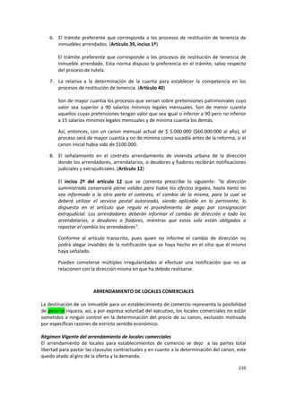 6. El trámite preferente que corresponda a los procesos de restitución de tenencia de
       inmuebles arrendados. (Artículo 39, inciso 1º)

       El trámite preferente que corresponde a los procesos de restitución de tenencia de
       inmueble arrendado. Esta norma dispuso la preferencia en el trámite, salvo respecto
       del proceso de tutela.

    7. La relativa a la determinación de la cuenta para establecer la competencia en los
       procesos de restitución de tenencia. (Artículo 40)

       Son de mayor cuantía los procesos que versan sobre pretensiones patrimoniales cuyo
       valor sea superior a 90 salarios mínimos legales mensuales. Son de menor cuantía
       aquellos cuyas pretensiones tengan valor que sea igual o inferior a 90 pero no inferior
       a 15 salarios mínimos legales mensuales y de mínima cuantía los demás.

       Así, entonces, con un canon mensual actual de $ 5.000.000 ($60.000.000 al año), el
       proceso será de mayor cuantía y no de mínima como sucedía antes de la reforma, si el
       canon inicial había sido de $100.000.

    8. El señalamiento en el contrato arrendamiento de vivienda urbana de la dirección
       donde los arrendadores, arrendatarios, o deudores y fiadores recibirán notificaciones
       judiciales y extrajudiciales. (Artículo 12)

       El inciso 2º del artículo 12 que se comenta prescribe lo siguiente: "la dirección
       suministrada conservará plena validez para todos los efectos legales, hasta tanto no
       sea informado a la otra parte el contrato, el cambio de la misma, para lo cual se
       deberá utilizar el servicio postal autorizado, siendo aplicable en lo pertinente, lo
       dispuesto en el artículo que regula el procedimiento de pago por consignación
       extrajudicial. Los arrendadores deberán informar el cambio de dirección a todo los
       arrendatarios, o deudores o fiadores, mientras que estos solo están obligados a
       reportar el cambio los arrendadores".

       Conforme al artículo transcrito, pues quien no informe el cambio de dirección no
       podrá alegar invalidez de la notificación que se haya hecho en el sitio que él mismo
       haya señalado.

       Pueden cometerse múltiples irregularidades al efectuar una notificación que no se
       relacionen con la dirección misma en que ha debido realizarse.



                        ARRENDAMIENTO DE LOCALES COMERCIALES

La destinación de un inmueble para un establecimiento de comercio representa la posibilidad
de generar riqueza, así, y por expresa voluntad del ejecutivo, los locales comerciales no están
sometidos a ningún control en la determinación del precio de su canon, exclusión motivada
por específicas razones de estricto sentido económico.

Régimen Vigente del arrendamiento de locales comerciales
El arrendamiento de locales para establecimientos de comercio se dejo a las partes total
libertad para pactar las clausulas contractuales y en cuanto a la determinación del canon, este
quedo atado al giro de la oferta y la demanda.

                                                                                           210
 