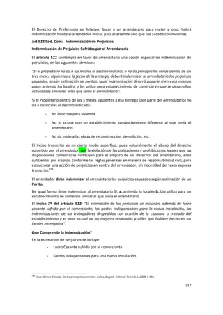 El Derecho de Preferencia es Relativo. Sacar a un arrendatario para meter a otro, habrá
indemnización frente al arrendador inicial, para el arrendatario que fue sacado con mentiras.
Art 522 Cód. Com: Indemnización de Perjuicios
Indemnización de Perjuicios Sufridos por el Arrendatario

El artículo 522 contempla en favor de arrendatario una acción especial de indemnización de
perjuicios, en los siguientes términos:

"Si el propietario no da a los locales el destino indicado o no da principio las obras dentro de los
tres meses siguientes a la fecha de la entrega, deberá indemnizar al arrendatario los perjuicios
causados, según estimación de peritos. Igual indemnización deberá pagarle si en esos mismos
casos arrienda los locales, o los utiliza para establecimiento de comercio en que se desarrollan
actividades similares a las que tenía el arrendatario".

Si el Propietario dentro de los 3 meses siguientes a esa entrega (por parte del Arrendatario) no
da a los locales el destino indicado:

             -       No lo ocupa para vivienda

             -       No lo ocupa con un establecimiento sustancialmente diferente al que tenía el
                     arrendatario

             -       No da inicio a las obras de reconstrucción, demolición, etc.

El inciso transcrito es en cierto modo superfluo, pues naturalmente el abuso del derecho
cometido por el arrendador, por la violación de las obligaciones y prohibiciones legales que las
disposiciones comentadas instituyen para el amparo de los derechos del arrendatario, eran
suficientes por sí solos, conforme las reglas generales en materia de responsabilidad civil, para
estructurar una acción de perjuicios en contra del arrendador, sin necesidad del texto expresa
transcrito.738

El arrendador debe indemnizar al arrendatario los perjuicios causados según estimación de un
Perito.
De igual forma debe indemnizar al arrendatario Si: a. arrienda lo locales b. Los utiliza para un
establecimiento de comercio similar al que tenía el arrendatario
El inciso 2º del artículo 522: "El estimación de los perjuicios se incluirán, además de lucro
cesante sufrido por el comerciante, los gastos indispensables para la nueva instalación, las
indemnizaciones de los trabajadores despedidos con ocasión de la clausura o traslado del
establecimiento y el valor actual de las mejores necesarias y útiles que hubiere hecho en los
locales entregados".

Que Comprende la Indemnización?
En la estimación de perjuicios se incluye:
                 -    Lucro Cesante sufrido por el comerciante

                 -    Gastos indispensables para una nueva instalación



738
      Cesar Gómez Estrada, De los principales contratos civiles, Bogotá: Editorial Temis S.A. 2008. P 356.

                                                                                                             217
 