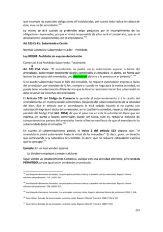 que incumple las especiales obligaciones allí establecidas, por cuanto todo radica en cabeza de
éste, mas no del arrendador.743
Lo mismo se dirá cuando se pretenden exigir perjuicios por el incumplimiento de las
obligaciones expresadas, porque el único responsable de ellos será el propietario, que es el
directamente comprometido con el arrendatario.744
Art 523 Co Co: Subarrendo y Cesión

Normas Generales: Subarrendar y Ceder – Prohibido

Ley 820/03: Prohibido sin expresa Autorización

Comercial: Está Prohibido Subarrendar Totalmente

Art 523 Cód. Com: “El arrendatario no podrá, sin la autorización expresa o tácita del
arrendador, subarrendar totalmente locales comerciales o inmuebles, ni darles, en forma que
lesione los derechos del arrendador, una destinación distinta a la prevista en el contrato”. 745
Si se puede Subarrendar hasta el 50% del inmueble, no requiere autorización expresa o tácita
del arrendador, por mandato de la ley, siempre y cuando se haga para la misma actividad, no
puede tener una destinación diferente a la que le dio el arrendatario inicial. Ese subarrendó no
debe lesionar los Derechos del arrendador.
El Artículo 523 del Código de Comercio le permite al subarrendamiento y a la cesión del
arrendamiento, en materia locales comerciales. Respecto del subarrendamiento de la totalidad
del bien, dice el artículo que el arrendatario le está vedado hacerlo si no cuenta con
autorización expresa o tácita del arrendador, en lo cual hay la novedad, respecto del precepto
paralelo del Código Civil (Art. 2004), de que el paso que en este la autorización tiene que ser
expresa, en punto a locales comerciales puede ser tácita, esto es, reducirse inclusive de
comportamientos pasivos del arrendador frente al hecho manifiesto de que el arrendatario ha
subarrendado todo el inmueble.746.

En cuanto al subarrendamiento parcial, el inciso 2 del artículo 523 dispone que: "el
arrendatario podrá subarrendar hasta la mitad de los inmuebles". Es decir, pues, un derecho
que corresponde a la naturaleza del contrato, es decir, que no requiere estipulación expresa
que lo consagre.747

Ejemplo: En un local venden zapatos
       Lo dividen y empiezan a vender celulares
Sigue siendo un Establecimiento Comercial, aunque con una actividad diferente, pero SI ESTA
PERMITIDO porque igual están vendiendo un producto.


743
   José Alejandro Bonivento Fernández, Los principales contratos civiles y su paralelo con los comerciales, Bogotá: Librería
ediciones del profesional LTDA. 2008 P 545.

744
   José Alejandro Bonivento Fernández, Los principales contratos civiles y su paralelo con los comerciales, Bogotá: Librería
ediciones del profesional LTDA. 2008 P 515.

745
      José Alejandro Bonivento Fernández. Los principales contratos civiles. Bogotá: ediciones librería del profesional 2008. P. 548.

746
      Cesar Gómez Estrada, De los principales contratos civiles, Bogotá: Editorial Temis S.A. 2008. P 358 y 359

747
      Cesar Gómez Estrada, De los principales contratos civiles, Bogotá: Editorial Temis S.A. 2008. P 359.

                                                                                                                                   219
 