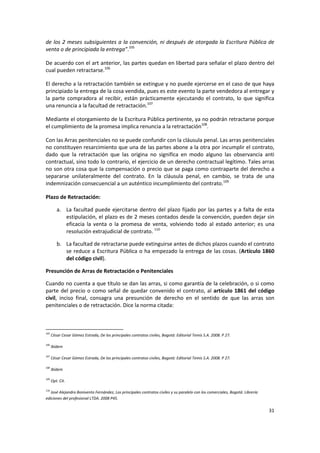 de los 2 meses subsiguientes a la convención, ni después de otorgada la Escritura Pública de
venta o de principiada la entrega”.105

De acuerdo con el art anterior, las partes quedan en libertad para señalar el plazo dentro del
cual pueden retractarse.106

El derecho a la retractación también se extingue y no puede ejercerse en el caso de que haya
principiado la entrega de la cosa vendida, pues es este evento la parte vendedora al entregar y
la parte compradora al recibir, están prácticamente ejecutando el contrato, lo que significa
una renuncia a la facultad de retractación.107

Mediante el otorgamiento de la Escritura Pública pertinente, ya no podrán retractarse porque
el cumplimiento de la promesa implica renuncia a la retractación108.

Con las Arras penitenciales no se puede confundir con la cláusula penal. Las arras penitenciales
no constituyen resarcimiento que una de las partes abone a la otra por incumplir el contrato,
dado que la retractación que las origina no significa en modo alguno las observancia anti
contractual, sino todo lo contrario, el ejercicio de un derecho contractual legítimo. Tales arras
no son otra cosa que la compensación o precio que se paga como contraparte del derecho a
separarse unilateralmente del contrato. En la cláusula penal, en cambio, se trata de una
indemnización consecuencial a un auténtico incumplimiento del contrato.109

Plazo de Retractación:

         a. La facultad puede ejercitarse dentro del plazo fijado por las partes y a falta de esta
            estipulación, el plazo es de 2 meses contados desde la convención, pueden dejar sin
            eficacia la venta o la promesa de venta, volviendo todo al estado anterior; es una
            resolución extrajudicial de contrato. 110

         b. La facultad de retractarse puede extinguirse antes de dichos plazos cuando el contrato
            se reduce a Escritura Pública o ha empezado la entrega de las cosas. (Artículo 1860
            del código civil).

Presunción de Arras de Retractación o Penitenciales

Cuando no cuenta a que título se dan las arras, si como garantía de la celebración, o si como
parte del precio o como señal de quedar convenido el contrato, al artículo 1861 del código
civil, inciso final, consagra una presunción de derecho en el sentido de que las arras son
penitenciales o de retractación. Dice la norma citada:



105
      César Cesar Gómez Estrada, De los principales contratos civiles, Bogotá: Editorial Temis S.A. 2008. P 27.

106
      Ibídem

107
      César Cesar Gómez Estrada, De los principales contratos civiles, Bogotá: Editorial Temis S.A. 2008. P 27.

108
      Ibídem

109
      Opt. Cit.

110
   José Alejandro Bonivento Fernández, Los principales contratos civiles y su paralelo con los comerciales, Bogotá: Librería
ediciones del profesional LTDA. 2008 P45.

                                                                                                                               31
 