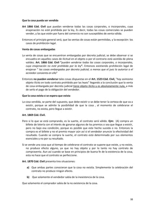 Que la cosa pueda ser vendida

Art 1866 Cód. Civil que puedan venderse todas las cosas corporales, o incorporales, cuya
   enajenación no esté prohibida por la ley, Es decir, todas las cosas comerciales se pueden
   vender, y las que estén por fuera del comercio no son susceptibles de venta válida.

Entonces el principio general será, que las ventas de cosas están permitidas, y la excepción: los
   casos de prohibición legal.

Venta de cosas embargadas

La venta de cosas que se encuentran embargadas por decreto judicial, se debe observar si se
   encuadra en aquellos casos de ilicitud en el objeto o por el contrario está asistida de plena
   validez. Art. 1866 Cód. Civil “pueden venderse todas las cosas corporales, o incorporales,
   cuya enajenación no esté prohibida por la ley”. Entonces existiendo prohibición legal de
   enajenar “ las cosas embargadas por decreto judicial, a menos que el juez lo autorice o el
   acreedor consienta en ello”

Entonces no pueden venderse tales cosas dispuestas en el Art. 1523 Cód. Civil, “hay asimismo
   objeto ilícito en todo contrato prohibido por las leyes” llegando a la conclusión que la venta
   de cosa embargada por decreto judicial tiene objeto ilícito y es absolutamente nula, a más
   de serlo el pago de la obligación del vendedor.

Que la cosa exista o se espera que exista

La cosa vendida, se parte del supuesto, que debe existir o se debe tener la certeza de que va a
   existir, porque se admite la posibilidad de que la cosa , al momento de celebrarse el
   contrato, no exista, pero llegue a existir.

Art. 1869 Cód. Civil.

Pero si lo que se está comprando, es la suerte, el contrato será válido. Ejm: (A) compra un
   billete de lotería con el interés de ganarse algunos de los premios o sea que llegue a existir,
   pero no bajo esa condición, porque es posible que este hecho suceda o no. Entonces la
   compra es el billete y no el premio mayor aún así si el vendedor anuncie la efectividad del
   resultado. Cuando se compra la suerte, el contrato está determinado por sus elementos
   esenciales y no por su resultado.

Si se vende una cosa que al tiempo de celebrarse el contrato se supone que existe, y no existe,
    no produce efecto alguno, ya que no hay objeto y por lo tanto no hay contrato de
    compraventa. Aun así cuando se base en principios de buena fe de la existencia de la cosa,
    esta no hace que el contrato se perfeccione.

Art. 1870 Cód. Civil presenta tres situaciones:

    a) Que ambas partes conocieran que la cosa no existía. Simplemente la celebración del
       contrato no produce ningún efecto.

    b)   Que solamente el vendedor sabía de la inexistencia de la cosa.

Que solamente el comprador sabía de la no existencia de la cosa.




                                                                                               38
 