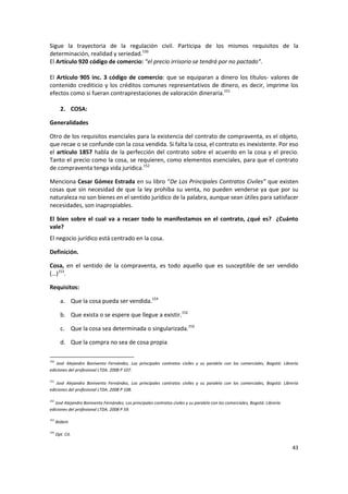 Sigue la trayectoria de la regulación civil. Participa de los mismos requisitos de la
determinación, realidad y seriedad.150
El Artículo 920 código de comercio: “el precio irrisorio se tendrá por no pactado”.

El Artículo 905 inc. 3 código de comercio: que se equiparan a dinero los títulos- valores de
contenido crediticio y los créditos comunes representativos de dinero, es decir, imprime los
efectos como si fueran contraprestaciones de valoración dineraria.151

        2. COSA:

Generalidades

Otro de los requisitos esenciales para la existencia del contrato de compraventa, es el objeto,
que recae o se confunde con la cosa vendida. Si falta la cosa, el contrato es inexistente. Por eso
el artículo 1857 habla de la perfección del contrato sobre el acuerdo en la cosa y el precio.
Tanto el precio como la cosa, se requieren, como elementos esenciales, para que el contrato
de compraventa tenga vida jurídica.152

Menciona Cesar Gómez Estrada en su libro “De Los Principales Contratos Civiles” que existen
cosas que sin necesidad de que la ley prohíba su venta, no pueden venderse ya que por su
naturaleza no son bienes en el sentido jurídico de la palabra, aunque sean útiles para satisfacer
necesidades, son inapropiables.

El bien sobre el cual va a recaer todo lo manifestamos en el contrato, ¿qué es? ¿Cuánto
vale?
El negocio jurídico está centrado en la cosa.

Definición.

Cosa, en el sentido de la compraventa, es todo aquello que es susceptible de ser vendido
(…)153.

Requisitos:

        a. Que la cosa pueda ser vendida.154

        b. Que exista o se espere que llegue a existir.152

        c. Que la cosa sea determinada o singularizada.152

        d. Que la compra no sea de cosa propia

150
   José Alejandro Bonivento Fernández, Los principales contratos civiles y su paralelo con los comerciales, Bogotá: Librería
ediciones del profesional LTDA. 2008 P 107.

151
   José Alejandro Bonivento Fernández, Los principales contratos civiles y su paralelo con los comerciales, Bogotá: Librería
ediciones del profesional LTDA. 2008 P 108.

152
   José Alejandro Bonivento Fernández, Los principales contratos civiles y su paralelo con los comerciales, Bogotá: Librería
ediciones del profesional LTDA. 2008 P 59.

153
      Ibídem

154
      Opt. Cit.

                                                                                                                               43
 