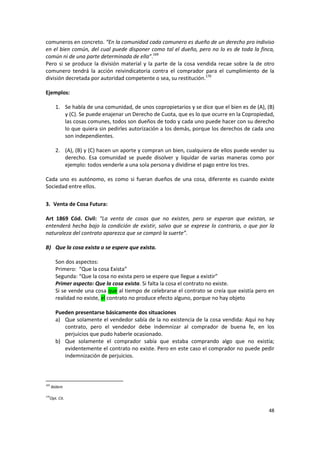comuneros en concreto. “En la comunidad cada comunero es dueño de un derecho pro indiviso
en el bien común, del cual puede disponer como tal el dueño, pero no lo es de toda la finca,
común ni de una parte determinada de ella”.169
Pero si se produce la división material y la parte de la cosa vendida recae sobre la de otro
comunero tendrá la acción reivindicatoria contra el comprador para el cumplimiento de la
división decretada por autoridad competente o sea, su restitución.170

Ejemplos:

        1. Se habla de una comunidad, de unos copropietarios y se dice que el bien es de (A), (B)
           y (C). Se puede enajenar un Derecho de Cuota, que es lo que ocurre en la Copropiedad,
           las cosas comunes, todos son dueños de todo y cada uno puede hacer con su derecho
           lo que quiera sin pedirles autorización a los demás, porque los derechos de cada uno
           son independientes.

        2. (A), (B) y (C) hacen un aporte y compran un bien, cualquiera de ellos puede vender su
           derecho. Esa comunidad se puede disolver y liquidar de varias maneras como por
           ejemplo: todos venderle a una sola persona y dividirse el pago entre los tres.

Cada uno es autónomo, es como si fueran dueños de una cosa, diferente es cuando existe
Sociedad entre ellos.

3. Venta de Cosa Futura:

Art 1869 Cód. Civil: “La venta de cosas que no existen, pero se esperan que existan, se
entenderá hecha bajo la condición de existir, salvo que se exprese lo contrario, o que por la
naturaleza del contrato aparezca que se compró la suerte”.

B) Que la cosa exista o se espere que exista.

        Son dos aspectos:
        Primero: “Que la cosa Exista”
        Segunda: “Que la cosa no exista pero se espere que llegue a existir”
        Primer aspecto: Que la cosa exista. Si falta la cosa el contrato no existe.
        Si se vende una cosa que al tiempo de celebrarse el contrato se creía que existía pero en
        realidad no existe, el contrato no produce efecto alguno, porque no hay objeto

        Pueden presentarse básicamente dos situaciones
        a) Que solamente el vendedor sabía de la no existencia de la cosa vendida: Aquí no hay
           contrato, pero el vendedor debe indemnizar al comprador de buena fe, en los
           perjuicios que pudo haberle ocasionado.
        b) Que solamente el comprador sabía que estaba comprando algo que no existía;
           evidentemente el contrato no existe. Pero en este caso el comprador no puede pedir
           indemnización de perjuicios.



169
      Ibídem

170
  Opt. Cit.

                                                                                              48
 