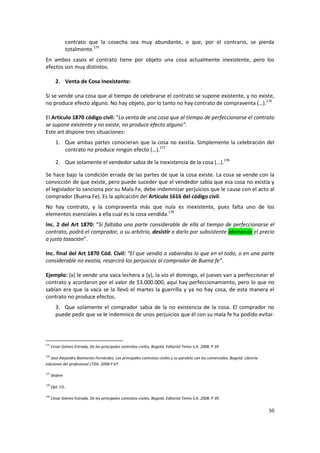 contrato que la cosecha sea muy abundante, o que, por el contrario, se pierda
               totalmente.175
En ambos casos el contrato tiene por objeto una cosa actualmente inexistente, pero los
efectos son muy distintos.

         2. Venta de Cosa Inexistente:

Si se vende una cosa que al tiempo de celebrarse el contrato se supone existente, y no existe,
no produce efecto alguno. No hay objeto, por lo tanto no hay contrato de compraventa (…).176

El Artículo 1870 código civil: “La venta de una cosa que al tiempo de perfeccionarse el contrato
se supone existente y no existe, no produce efecto alguno”.
Este art dispone tres situaciones:
         1. Que ambas partes conocieran que la cosa no existía. Simplemente la celebración del
            contrato no produce ningún efecto (…).177

         2. Que solamente el vendedor sabia de la inexistencia de la cosa (…).178

Se hace bajo la condición errada de las partes de que la cosa existe. La cosa se vende con la
convicción de que existe, pero puede suceder que el vendedor sabía que esa cosa no existía y
el legislador lo sanciona por su Mala Fe, debe indemnizar perjuicios que le cause con el acto al
comprador (Buena Fe). Es la aplicación del Artículo 1616 del código civil.
No hay contrato, y la compraventa más que nula es inexistente, pues falta uno de los
elementos esenciales a ella cual es la cosa vendida.179
Inc. 2 del Art 1870: “Si faltaba una parte considerable de ella al tiempo de perfeccionarse el
contrato, podrá el comprador, a su arbitrio, desistir o darlo por subsistente abonando el precio
a justa tasación”.

Inc. final del Art 1870 Cód. Civil: “El que vendió a sabiendas lo que en el todo, o en una parte
considerable no existía, resarcirá los perjuicios al comprador de Buena fe”.

Ejemplo: (x) le vende una vaca lechera a (y), la vio el domingo, el jueves van a perfeccionar el
contrato y acordaron por el valor de $3.000.000, aquí hay perfeccionamiento, pero lo que no
sabían era que la vaca se la llevó el martes la guerrilla y ya no hay cosa, de esta manera el
contrato no produce efectos.
         3. Que solamente el comprador sabia de la no existencia de la cosa. El comprador no
         puede pedir que se le indemnice de unos perjuicios que él con su mala fe ha podido evitar.



175
      Cesar Gómez Estrada, De los principales contratos civiles, Bogotá: Editorial Temis S.A. 2008. P 39

176
   José Alejandro Bonivento Fernández, Los principales contratos civiles y su paralelo con los comerciales, Bogotá: Librería
ediciones del profesional LTDA. 2008 P 67.

177
      Ibídem

178
      Opt. Cit..

179
      Cesar Gómez Estrada, De los principales contratos civiles, Bogotá: Editorial Temis S.A. 2008. P 39.

                                                                                                                               50
 