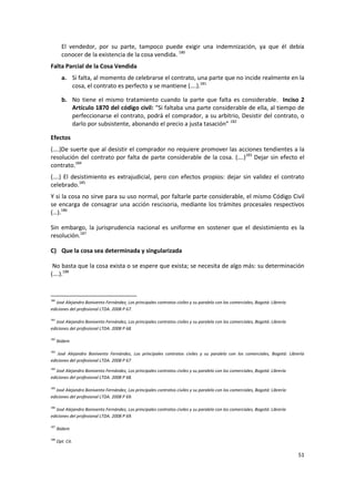 El vendedor, por su parte, tampoco puede exigir una indemnización, ya que él debía
        conocer de la existencia de la cosa vendida. 180
Falta Parcial de la Cosa Vendida
        a. Si falta, al momento de celebrarse el contrato, una parte que no incide realmente en la
           cosa, el contrato es perfecto y se mantiene (….).181

        b. No tiene el mismo tratamiento cuando la parte que falta es considerable. Inciso 2
           Artículo 1870 del código civil: “Si faltaba una parte considerable de ella, al tiempo de
           perfeccionarse el contrato, podrá el comprador, a su arbitrio, Desistir del contrato, o
           darlo por subsistente, abonando el precio a justa tasación” 182

Efectos
(….)De suerte que al desistir el comprador no requiere promover las acciones tendientes a la
resolución del contrato por falta de parte considerable de la cosa. (….)183 Dejar sin efecto el
contrato.184
(….) El desistimiento es extrajudicial, pero con efectos propios: dejar sin validez el contrato
celebrado.185
Y si la cosa no sirve para su uso normal, por faltarle parte considerable, el mismo Código Civil
se encarga de consagrar una acción rescisoria, mediante los trámites procesales respectivos
(…).186

Sin embargo, la jurisprudencia nacional es uniforme en sostener que el desistimiento es la
resolución.187

C) Que la cosa sea determinada y singularizada

 No basta que la cosa exista o se espere que exista; se necesita de algo más: su determinación
(….).188


180
   José Alejandro Bonivento Fernández, Los principales contratos civiles y su paralelo con los comerciales, Bogotá: Librería
ediciones del profesional LTDA. 2008 P 67.

181
   José Alejandro Bonivento Fernández, Los principales contratos civiles y su paralelo con los comerciales, Bogotá: Librería
ediciones del profesional LTDA. 2008 P 68.

182
      Ibídem

183
   José Alejandro Bonivento Fernández, Los principales contratos civiles y su paralelo con los comerciales, Bogotá: Librería
ediciones del profesional LTDA. 2008 P 67
184
   José Alejandro Bonivento Fernández, Los principales contratos civiles y su paralelo con los comerciales, Bogotá: Librería
ediciones del profesional LTDA. 2008 P 68.

185
   José Alejandro Bonivento Fernández, Los principales contratos civiles y su paralelo con los comerciales, Bogotá: Librería
ediciones del profesional LTDA. 2008 P 69.

186
   José Alejandro Bonivento Fernández, Los principales contratos civiles y su paralelo con los comerciales, Bogotá: Librería
ediciones del profesional LTDA. 2008 P 69.

187
      Ibídem

188
      Opt. Cit.

                                                                                                                               51
 