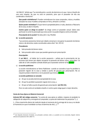 Art 946 CC Señala que “La reivindicación o acción de dominio es la que tiene el dueño de
      una cosa singular, de que no está en posesión, para que el poseedor de ella sea
      condenado a restituirla”
          Que puede reivindicarse?: Pueden reivindicarse las cosas corporales, raíces y muebles
          (excepto las cosas muebles compradas en feria, almacén o similar)
          Quien puede reivindicar?: El que tiene la propiedad plena o nuda, absoluta o fiduciaria
          de la cosa, es decir el dueño.
          Contra quien se dirige la acción?: Se dirige contra el poseedor actual. Sobre este
          particular la corte ha precisado que esta acción no puede dirigirse contra el tenedor
          Prescripción de la acción? 10 años (Art 1 ley 791/02)
      b) La acción posesoria
          “Las acciones posesorias tienen por objeto conservar o recuperar la posesión de bienes
          raíces o de derechos reales constituidos sobre ellos” Art. 972 CC
          Procedencia
          1. Solo procede de bienes raíces
          2. Solo procede sobre cosas que pueden ganarse por prescripción
          Prescripción:
          El art 962.2, - al hablar de la acción posesoria – señala que la prescripción de las
          acciones que tienen por objeto recuperar la posesión de bienes raíces, prescriben “al
          cabo de un año completo contado desde que el poseedor anterior la ha perdido”
      c) La acción publiciana
          La acción reivindicatoria se llama Publiciana cuando se concede al que ha perdido la
          posesión regular de la cosa y estaba a punto de ganarla por prescripción. No se
          requiere probar el dominio si no la posesión que tenia y dominio.
          La acción publiciana se concede:
          a) Al que no prueba dominio (propiedad) de la cosa
          b) Al que ha perdido la posesión regular de la cosa, y
          c) Al que se halla a punto de ganarla por prescripción (art 951 CC).
          Pero no vale contra el verdadero dueño ni contra quien alega igual o mejor derecho.


Venta de Cosa Ajena en Materia Comercial
Artículo 907 del código comercio: “La venta de cosa ajena es válida e impone al vendedor la
obligación de adquirirla y entregarla al comprador, so pena de indemnizar los perjuicios” (…).
(….) Para imprimirle efecto de tradición desde el momento de la entrega de la cosa y no desde
el momento en que el vendedor se hace al dominio de ella (…).196




196
   José Alejandro Bonivento Fernández, Los principales contratos civiles y su paralelo con los comerciales, Bogotá: Librería
ediciones del profesional LTDA. 2008 P 75.

                                                                                                                         54
 