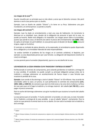 Los riesgos de la cosa214:
Asunto resuelto por un principio que es más obvio y veraz que el derecho romano: Res perit
domino o sea la cosa perece para su dueño.
Ejemplo: Juan es dueño de caballo “Gitano” y lo tiene en su finca. Sobreviene una gran
inundación y el animal perece. Lo pierde su dueño
Los riesgos del contrato215:
Ejemplo: Juan ha dado en arrendamiento a José una casa de habitación. Un terremoto la
destruye en su totalidad. Juan, deudor de la obligación de procurar el goce de la cosa, no
puede ya hacerlo. Nadie está obligado a lo imposible. Los riesgos pesan sobre al arrendador,
puesto que pierde la casa y el derecho de cobrar el precio del arrendamiento (art 2008, 1 CC).
Se aplica el principio res perit debitori, la cosa perece para el deudor (el deudor debe procurar
el goce, según se ha dicho).
El contrato es resiliado de pleno derecho, se ha expresado; el arrendatario queda dispensado
de su obligación y el arrendador liberado de toda responsabilidad.
 Se analizo también el problema de los riesgos en el contrato unilateral, el depósito, por
ejemplo. La cosa depositada perece por caso fortuito. La obligación del depositario (restituir la
cosa) se extingue.
La cosa pereció para el acreedor (depositante), que es a su vez dueño de la cosa.


LOS RIESGOS DE LA COSA VENDIDA CUYA TRADICION Y ENTREGA SE DEBEN216:
Perfeccionado el contrato de compraventa, pero estando pendientes la tradición y entrega de
la cosa vendida. El vendedor no puede cumplir su principal obligación porque antes de la
tradición y entrega sobreviene un acontecimiento de fuerza mayor o caso fortuito que
ocasiona la perdida de la cosa.
Ejemplo: Juan vende el día domingo a José el caballo “Gitano” en 50 millones. Hay acuerdo de
voluntades sobre la cosa y el precio, lo cual perfecciona le contrato de compraventa (arts.
1849, 1602, y 1500 CC). Se conviene que José irá el día lunes a las once de la mañana a la finca
de Juan para que se le haga la tradición y la entrega material del caballo (art 740 CC), y para
pagar el precio convenido.
Pero la noche del domingo sobreviene una gran inundación que ocasiona la muerte del caballo
“Gitano”.
La cosa perece para el acreedor. Y mucha atención: el acreedor, en este caso, es José. Acreedor
de la Tradición y entrega de la cosa vendida, o sea el caballo “gitano”, ciertamente. Pero la
noche en que pereció el animal José no era su dueño. Era tan solo el acreedor de la tradición y
de la entrega.


214
      Ibídem

215
   Alberto Tamayo Lombana, El contrato de compraventa su régimen civil y comercial, Bogotá: Ediciones doctrina y ley LTDA.2004
P 136.

216
   Alberto Tamayo Lombana, El contrato de compraventa su régimen civil y comercial, Bogotá: Ediciones doctrina y ley LTDA.2004
P 136 y 137

                                                                                                                            59
 