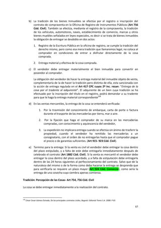 b) La tradición de los bienes Inmuebles se efectúa por el registro o inscripción del
            contrato de compraventa en la Oficina de Registro de Instrumentos Públicos (Art 756
            Cód. Civil). También se efectúa, mediante el registro de la compraventa, la tradición
            de los vehículos, automotores, naves, establecimiento de comercio, marcas y otros
            bienes muebles señalados en leyes especiales, es decir si se trata de bienes inmuebles
            la obligación de entregar se desdobla en dos actos:

               1. Registro de la Escritura Pública en la oficina de registro, se cumple la tradición del
                  derecho mismo, pero como esa mera tradición que llamaremos legal, no coloca al
                  comprador en condiciones de entrar a disfrutar directamente de la cosa
                  comprada.

               2. Entrega material y efectiva de la cosa comprada.

         c) El vendedor debe entregar materialmente el bien inmueble para convertir en
            poseedor al comprador.

               La obligación del vendedor de hacer la entrega material del inmueble objeto de venta,
               complementaría de la de hacer la tradición pero distinta de ella, esta sancionada con
               la acción de entrega regulada en el Art 417 CPC cuyos 2º inc. rezan: “Entrega de la
               cosa por el tradente al adquirente”. El adquirente de un bien cuya tradición se ha
               efectuado por la inscripción del título en el registro, podrá demandar a su tradente
               para que le haga la entrega material correspondiente238

         d) En las ventas mercantiles, la entrega de la cosa se entenderá verificada:

                     1. Por la trasmisión del conocimiento de embarque, carta de porte o factura
                        durante el trasporte de las mercaderías por tierra, mar o aire.

                     2.     Por la fijación que haga el comprador de su marca en las mercaderías
                           compradas, con conocimiento y aquiescencia del vendedor,

                     3. La expedición no implicara entrega cuando se efectúa sin ánimo de trasferir la
                        propiedad, cuando el vendedor ha remitido las mercaderías a un
                        consignatario, con el orden de no entregarlas hasta que el comprador pague
                        el precio o de garantías suficientes. (Art 915- 923 Cód. Civil).

         e) Termino para la entrega: Si la venta es civil el vendedor debe entregar la cosa dentro
            del plazo estipulado, y a falta de este debe entregarla inmediatamente después de
            celebrado el contrato (Art 1882 Cód. Civil). Si la venta es mercantil el vendedor debe
            entregar la cosa dentro del plazo acordado, y a falta de estipulación debe entregarla
            dentro de las 24 horas siguientes al perfeccionamiento del contrato. Salvo que de la
            naturaleza del mismo o de la forma como deba hacerse la entrega se desprenda que
            para verificarla se requiere un plazo mayor (Art 924 Cód. Comercio), como sería la
            entrega de una cosecha cuya siembra apenas comienza.

Tradición: Percepción de las Cosas- Art 754, 756 Cód. Civil

La cosa se debe entregar inmediatamente a la realización del contrato.



238
      César Cesar Gómez Estrada, De los principales contratos civiles, Bogotá: Editorial Temis S.A. 2008. P 65

                                                                                                                 67
 