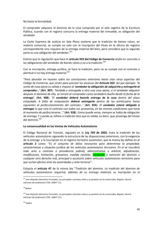 No basta la formalidad.

El comprador adquiere el dominio de la cosa comprada por el solo registro de la Escritura
Pública, cuando con el registro concurra la entrega material del inmueble, es obligación del
vendedor

La Corte Suprema de Justicia en Sala Plena sostiene que la tradición de bienes raíces, en
materia comercial, se cumple no solo con la inscripción del título en la oficina de registro
correspondiente sino requiere de la entrega material del bien, pero considera que la segunda
parte es una obligación del vendedor.241

Estimo que la regulación que hace el artículo 922 del Código de Comercio atañe en concreto a
las obligaciones del vendedor de bienes raíces y no a la tradición.242

Con la inscripción, entrega jurídica, se hace la tradición, pero no se cumple con el contrato a
plenitud si no hay entrega material.243

“Para abundar en razones sobre las conclusiones anteriores basta citar otros aspectos del
Código de Comercio, que sirven para precisar los alcances del Articulo 922. Así por ejemplo: ‘la
venta de cosa ajena es válida e impone al ‘vendedor la obligación de adquirirla y entregarla al
comprador…’ (Art. 907). ‘Vendida y entregada a otro una cosa ajena, si el vendedor adquiere
después el dominio de ella, se mirara al comprador como verdadero dueño desde la fecha de la
entrega’, (Art. 908). ‘El vendedor deberá hacerle entrega de la cosa dentro del plazo
estipulado. A falta de estipulación deberá entregarla dentro de las veinticuatro horas
siguientes al perfeccionamiento del contrato…’ (Art. 924). El vendedor estará obligado a
entregar lo que reza el contrato con todos sus accesorios, en las mismas condiciones que tenía
al momento de perfeccionarse…” (Art. 928). Como puede verse, siempre se habla de obligación
de entrega. Y cuando se refiere a tradición dice que es válida, es decir, que provenga del titular
del dominio.244

La consensualidad en las Ventas de Vehículos Automotores

El Código Nacional de Transito, regulado en la Ley 769 de 2002, trata la tradición de los
vehículos automotores siguiendo la estructura de las disposiciones anteriores, con la exigencia
de la entrega y la inscripción en el registro terrestre automotor, que la misma ley define en el
artículo 2 como: “Es el conjunto de datos necesarios para determinar la propiedad,
características y situación jurídica de los vehículos automotores terrestres. En el se inscribirá
todo acto o contrato o providencia judicial, administrativa o arbitral, adjudicación,
modificación, limitación, gravamen, medida cautelar, traslación o extinción del dominio o
cualquier otro derecho real, principal o accesorio sobre vehículos automotores terrestres para
que surtan efectos ante las autoridades y ante terceros”.

Estipula el artículo 47 de la misma ley “Tradición del dominio. La tradición del dominio de
vehículos automotores requerirá, además de su entrega material, su inscripción en el
241
   José Alejandro Bonivento Fernández, Los principales contratos civiles y su paralelo con los comerciales, Bogotá: Librería
ediciones del profesional LTDA. 2008 P 111.

242
  Ibídem

243
   José Alejandro Bonivento Fernández, Los principales contratos civiles y su paralelo con los comerciales, Bogotá: Librería
ediciones del profesional LTDA. 2008 P 115.

244
      Ibídem

                                                                                                                               69
 