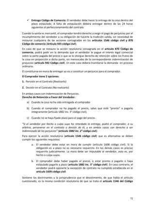  Entrega Código de Comercio: El vendedor debe hacer la entrega de la cosa dentro del
      plazo estipulado. A falta de estipulación deberá entregar dentro de las 24 horas
      siguientes al perfeccionamiento del contrato.

Cuando la venta es mercantil, el comprador tendrá derecho a exigir el pago de perjuicios por el
incumplimiento del vendedor a su obligación de hacerle la tradición valida, sin necesidad de
instaurar cualquiera de las acciones consagradas en los artículos 1546 código civil y 870
Código de comercio (Artículo 925 código civil).
En caso de que se instaure la acción resolutoria consagrada en el artículo 870 Código de
comercio, podrá pedir en la demanda que el vendedor le pague el interés legal comercial
sobre la parte pagada del precio o que se le otorgue derecho de retención sobre los frutos de
la cosa en proporción a dicha parte, sin menoscabo de la correspondiente indemnización de
prejuicios (artículo 942 Código civil). En este caso deberá tramitarse la demanda en proceso
ordinario.
El constituirse en mora de entregar ya va a constituir un perjuicio para el comprador.
El Comprador tiene 2 opciones:
1. Persistir en el Contrato (Realizarlo)

2. Desistir en el Contrato (No realizarlo)

En ambos casos con Indemnización de Perjuicios.
Derecho de Retención a Favor del Vendedor:
    a) Cuando la cosa no ha sido entregada al comprador

    b) Cuando el comprador no ha pagado el precio, salvo que esté “pronto” a pagarlo
       íntegramente (artículo 1882 inc. 3° código civil).

    c) Cuando no se haya fijado plazo para el pago del precio.

“Si el vendedor por hecho o culpa suya ha retardado la entrega, podrá el comprador, a su
arbitrio, perseverar en el contrato o desistir de él, y en ambos casos con derecho a ser
indemnizado de los perjuicios” (artículo 1882 inc. 2° código civil).
Para ejercer la acción resolutoria (artículo 1546 código civil) que es alternativa se deben
cumplir los siguientes requisitos:
        a. El vendedor debe estar en mora de cumplir (artículo 1608 código civil). Si la
           obligación es a plazo no es necesario requerirlo. En los demás casos es preciso
           requerirlo judicialmente. La mora debe ser imputable al vendedor, esto es, por
           hecho o culpa suyos.

        b. El comprador debe haber pagado el precio, o estar pronto a pagarlo o haya
           estipulado pagarlo a plazo (artículo 1882 inc. 3° código civil). En caso contrario, el
           vendedor podrá oponerle la excepción de contrato no cumplido establecida en el
           artículo 1609 código civil.

Sostiene los doctrinantes y la jurisprudencia que el desistimiento, de que habla el artículo
cuestionado, es la misma condición resolutoria de que se trata el artículo 1546 del Código




                                                                                              72
 