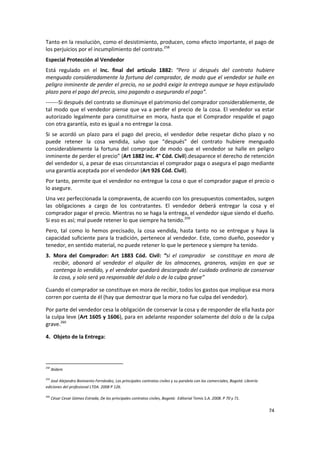 Tanto en la resolución, como el desistimiento, producen, como efecto importante, el pago de
los perjuicios por el incumplimiento del contrato.258
Especial Protección al Vendedor
Está regulado en el Inc. final del artículo 1882: “Pero si después del contrato hubiere
menguado consideradamente la fortuna del comprador, de modo que el vendedor se halle en
peligro inminente de perder el precio, no se podrá exigir la entrega aunque se haya estipulado
plazo para el pago del precio, sino pagando o asegurando el pago”.
-------Si después del contrato se disminuye el patrimonio del comprador considerablemente, de
tal modo que el vendedor piense que va a perder el precio de la cosa. El vendedor va estar
autorizado legalmente para constituirse en mora, hasta que el Comprador respalde el pago
con otra garantía, esto es igual a no entregar la cosa.
Si se acordó un plazo para el pago del precio, el vendedor debe respetar dicho plazo y no
puede retener la cosa vendida, salvo que “después” del contrato hubiere menguado
considerablemente la fortuna del comprador de modo que el vendedor se halle en peligro
inminente de perder el precio” (Art 1882 inc. 4° Cód. Civil).desaparece el derecho de retención
del vendedor si, a pesar de esas circunstancias el comprador paga o asegura el pago mediante
una garantía aceptada por el vendedor (Art 926 Cód. Civil).
Por tanto, permite que el vendedor no entregue la cosa o que el comprador pague el precio o
lo asegure.
Una vez perfeccionada la compraventa, de acuerdo con los presupuestos comentados, surgen
las obligaciones a cargo de los contratantes. El vendedor deberá entregar la cosa y el
comprador pagar el precio. Mientras no se haga la entrega, el vendedor sigue siendo el dueño.
Si eso es así; mal puede retener lo que siempre ha tenido.259
Pero, tal como lo hemos precisado, la cosa vendida, hasta tanto no se entregue y haya la
capacidad suficiente para la tradición, pertenece al vendedor. Este, como dueño, poseedor y
tenedor, en sentido material, no puede retener lo que le pertenece y siempre ha tenido.
3. Mora del Comprador: Art 1883 Cód. Civil: “si el comprador se constituye en mora de
   recibir, abonará al vendedor el alquiler de los almacenes, graneros, vasijas en que se
   contenga lo vendido, y el vendedor quedará descargado del cuidado ordinario de conservar
   la cosa, y solo será ya responsable del dolo o de la culpa grave”

Cuando el comprador se constituye en mora de recibir, todos los gastos que implique esa mora
corren por cuenta de él (hay que demostrar que la mora no fue culpa del vendedor).

Por parte del vendedor cesa la obligación de conservar la cosa y de responder de ella hasta por
la culpa leve (Art 1605 y 1606), para en adelante responder solamente del dolo o de la culpa
grave.260

4. Objeto de la Entrega:




258
      Ibídem

259
   José Alejandro Bonivento Fernández, Los principales contratos civiles y su paralelo con los comerciales, Bogotá: Librería
ediciones del profesional LTDA. 2008 P 126.

260
      César Cesar Gómez Estrada, De los principales contratos civiles, Bogotá: Editorial Temis S.A. 2008. P 70 y 71.

                                                                                                                               74
 
