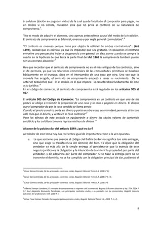 in solutum (dación en pago) en virtud de la cual quede facultado el comprador para pagar, no
en dinero si no consta, mutación esta que no priva al contrato de su naturaleza de
compraventa.5.

“No es modo de adquirir el dominio, sino apenas antecedente causal del modo de la tradición.
El contrato de compraventa es bilateral, oneroso y por regla general conmutativo”.6

“El contrato es oneroso porque tiene por objeto la utilidad de ambos contratantes”.. (Art
1497), calidad que es esencial ya que es imposible que sea gratuito. En ocasiones el contrato
envuelve una perspectiva incierta de ganancia o en general un alea, como cuando se compra la
suerte en la hipótesis de que trata la parte final del Art 1869 la compraventa también puede
ser un contrato aleatorio”7

Hay que recordar que el contrato de compraventa no es el más antiguo de los contratos, sino
el de permuta, ya que las relaciones comerciales de las comunidades primitivas se basaban
básicamente en el trueque, ósea en el intercambio de una cosa por otra. Una vez que la
moneda fue acogida, el contrato de compraventa empezó a tener su nacimiento. De lo
anterior deducimos que es el dinero, es el que impone la característica fundamental de este
acto jurídico. 8
En el código de comercio, el contrato de compraventa está regulado en los artículos 905 al
967.

El artículo 905 del Código de Comercio: “La compraventa es un contrato en que una de las
partes se obliga a trasmitir la propiedad de una cosa y la otra a pagarla en dinero. El dinero
que el comprador da por la cosa vendida se llama precio
Cuando el precio consista parte en dinero y parte en otra cosa, se entenderá permuta si la cosa
vale más que el dinero, y venta en el caso contrario”9
Para los efectos de este artículo se equipararán a dinero los títulos valores de contenido
crediticio y los créditos comunes representativos de dinero. “

Alcance de la palabra dar del artículo 1849: ¿qué es dar?
Alrededor de este tema hay dos corrientes igual de importantes como a la vez opuestas
        a.     La que sostiene que cuando el código civil habla de dar no significa tan solo entregar,
              sino que exige la transferencia del dominio del bien. Es decir que la obligación del
              vendedor va más allá de la simple entrega al considerarse que la esencia de este
              negocio jurídico es la obligación y la intención de transferir la propiedad por parte del
              vendedor, y de adquirirla por parte del comprador. Si se hace la entrega pero no se
              transmite el dominio, no se ha cumplido con la obligación principal de dar, pudiendo el



5
    Cesar Gómez Estrada, De los principales contratos civiles, Bogotá: Editorial Temis S.A. 2008. P 31

6
    Cesar Gómez Estrada, De los principales contratos civiles, Bogotá: Editorial Temis S.A. 2008. P 4 y 5.

7
    Cesar Gómez Estrada, De los principales contratos civiles, Bogotá: Editorial Temis S.A. 2008. P 5

8
 Alberto Tamayo Lombana, El contrato de compraventa su régimen civil y comercial, Bogotá: Ediciones doctrina y ley LTDA.2004 P
17. José Alejandro Bonivento Fernández, Los principales contratos civiles y su paralelo con los comerciales, Bogotá: Librería
ediciones del profesional LTDA. 2008 P 1.
9
    César Cesar Gómez Estrada, De los principales contratos civiles, Bogotá: Editorial Temis S.A. 2008. P 3. y 5.



                                                                                                                            8
 