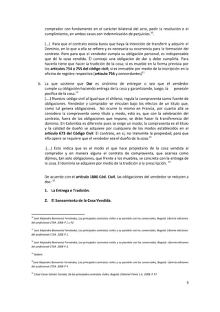 comprador con fundamento en el carácter bilateral del acto, pedir la resolución o el
               cumplimiento, en ambos casos con indemnización de perjuicios.10.

               (…) Para que el contrato exista basta que haya la intención de transferir y adquirir el
               Dominio, en lo que a ella se refiere y es necesaria su ocurrencia para la formación del
               contrato. Pero para que el vendedor cumpla su obligación personal, es indispensable
               que dé la cosa vendida. Él contrajo una obligación de dar y debe cumplirla. Para
               hacerlo tiene que hacer la tradición de la cosa; si es mueble en la forma prevista por
               los artículos 754 y 755 del código civil; si es inmueble por medio de la inscripción en la
               oficina de registro respectiva (artículo 756 y concordantes)11

        b. La que sostiene que Dar es sinónimo de entregar o sea que el vendedor
           cumple su obligación haciendo entrega de la cosa y garantizando, luego, la posesión
           pacifica de la cosa.12
           (….) Nuestro código civil al igual que el chileno, regula la compraventa como fuente de
           obligaciones. Vendedor y comprador se vinculan bajo los efectos de un título que,
           como tal genera obligaciones. No ocurre lo mismo en Francia, por cuanto allá se
           considera la compraventa como título y modo, esto es, que con la celebración del
           contrato, fuera de las obligaciones que impone, se debe hacer la transferencia del
           dominio. En Colombia es diferente pues se exige un modo; la compraventa es el título
           y la calidad de dueño se adquiere por cualquiera de los modos establecidos en el
           artículo 673 del Código Civil. El contrato, en sí, no transmite la propiedad; para que
           ello opere se requiere que el vendedor sea el dueño de la cosa.13

                (….) Esto indica que es el modo el que hace propietario de la cosa vendida al
               comprador y en manera alguna el contrato de compraventa, que acarrea como
               dijimos, tan solo obligaciones, que frente a los muebles, se concreta con la entrega de
               la cosa. El dominio se adquiere por medio de la tradición o la prescripción. 14


               De acuerdo con el artículo 1880 Cód. Civil, las obligaciones del vendedor se reducen a
               dos: 15

               1. La Entrega o Tradición.

               2. El Saneamiento de la Cosa Vendida.


10
  José Alejandro Bonivento Fernández, Los principales contratos civiles y su paralelo con los comerciales, Bogotá: Librería ediciones
del profesional LTDA. 2008 P 1 y P2

11
  José Alejandro Bonivento Fernández, Los principales contratos civiles y su paralelo con los comerciales, Bogotá: Librería ediciones
del profesional LTDA. 2008 P 2.

12
  José Alejandro Bonivento Fernández, Los principales contratos civiles y su paralelo con los comerciales, Bogotá: Librería ediciones
del profesional LTDA. 2008 P 3.

13
     Ibídem.

14
 José Alejandro Bonivento Fernández, Los principales contratos civiles y su paralelo con los comerciales, Bogotá: Librería ediciones
del profesional LTDA. 2008 P 4.

15
     César Cesar Gómez Estrada, De los principales contratos civiles, Bogotá: Editorial Temis S.A. 2008. P 57.

                                                                                                                                   9
 