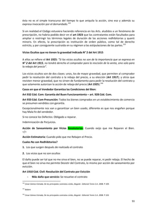 ésta no es el simple transcurso del tiempo lo que aniquila la acción, sino eso y además su
expresa invocación por el demandado.332

Si en realidad el Código estuviera haciendo referencia en los Arts. aludidos a un fenómeno de
prescripción, no habría podido decir en el art 1923 que los contratantes están facultados para
ampliar o restringir los términos legales de duración de las acciones redhibitorias y quanti
minoris. En efecto, la prescripción es institución de orden público, como tal de derecho
estricto, y por consiguiente sustraída en su régimen a las estipulaciones de las partes.333

Vicios Ocultos que no tienen la gravedad indicada N° 2 del Art 1915

A ellos se refiere el Art 1925: “Si los vicios ocultos no son de la importancia que se expresa en
N° 2 del Art 1915, no tendrá derecho el comprador para la rescisión de la venta, sino solo para
la rebaja del precio”.

Los vicios ocultos son de dos clases: unos, los de mayor gravedad, que permiten al comprador
pedir la resolución del contrato o la rebaja del precio, a su elección (Art 1917); y otros que
revisten menor gravedad, que no sirven de fundamento para pedir la resolución del contrato y
que solamente autorizan la acción de rebaja del precio (Art 1925).334
Casos en que el Vendedor Garantiza las Condiciones del Bien:
Art 932 Cód. Com: Garantía del Buen Funcionamiento – art. 928 Cód. Com.
Art 933 Cód. Com Presunción: Todos los bienes comprados en un establecimiento de comercio
se presumen vendidos con garantía.
Excepcionalmente nos van a garantizar un bien usado, diferente es que nos engañen porque
hay Mala Fe del vendedor.
Si no conoce los Defectos: Obligado a reparar.
Indemnización de Perjuicios.

Acción de Saneamiento por Vicios Resolutorios: Cuando exijo que me Reparen el Bien.
=/=
Acción Estimatoria: Cuando pido que me Rebajen el Precio.
Cuales No son Redhibitorios?
1. Los que surgen después de realizado el contrato

2. Los vicios que no son ocultos

El daño puede ser tal que no me sirva el bien, no se puede reparar, ni pedir rebaja. El hecho de
que el bien no sirva me permite Desistir del Contrato, lo mismo por acción de saneamiento por
evicción.
Art 1910 Cód. Civil: Resolución del Contrato por Evicción
        -      Más daño que servicio: Se resuelve el contrato

332
      Cesar Gómez Estrada, De los principales contratos civiles, Bogotá: Editorial Temis S.A. 2008. P 109.

333
      Ibídem

334
      Cesar Gómez Estrada, De los principales contratos civiles, Bogotá: Editorial Temis S.A. 2008. P 103.

                                                                                                             93
 