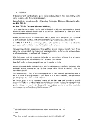 -      Publicidad

Debe constar en la Escritura Pública que el precio estaba sujeto a un plazo o condición y que la
venta se realizo antes de cumplirse con aquel.
La resolución del contrato entre (A) y (B) produce efectos para (C) porque debe devolver a (A).
Art 1933 Cód. Civil
Art 1934 Cód. Civil Efectos de la Constancia de Pago:
“Si en la escritura de ventas se expresa haberse pagado el precio, no se admitirá prueba alguna
en contrario sino la nulidad o falsificación de la escritura, y sólo en virtud de esta prueba habrá
acción contra terceros poseedores”.

Contra esta clausula, dice aparentemente el artículo, no se admite mas prueba que la nulidad
o falsificación de la escritura, tanto en relación con las partes como respecto terceros.356.
Art 1766 Cód. Civil: “Las escrituras privadas, hechas por los contratantes para alterar lo
pactado en escritura pública, no producirán efecto contra terceros.

Tampoco lo producirán las contraescrituras públicas, cuando no se ha tomado razón de su
contenido al margen de la escritura matriz, cuyas disposiciones se alteran en la contraescritura,
y del traslado en cuya virtud ha obrado el tercero”.357

El artículo que a contrario sensu está indicando que las escrituras privadas, si no producen
efecto contra terceros, si los producen entre las partes contratantes.
Cuando firmo las escrituras, estoy diciendo que lo que dice es cierto.

Los documentos privados hechos entre las partes, no producen efectos frente a terceros, solo
producen efectos Inter-Partes. La Escritura Pública tiene efectos prevalentes sobre el
documento privado.
Si (A) le vende a (B) y en la EP dice que se pago el precio, pero hacen un documento privado y
en él dice que no se pago el precio, para (C) no le va a producir efectos, ese documento
privado, porque él no tenía por qué conocerlo.
En síntesis, pues, el real y verdadero sentido del Art 1934 Cód. Civil consiste en que la
declaración hecha en Escritura Pública de una venta, de haberse pagado por el comprador el
precio integro, no puede ser desconocido en perjuicio de terceros, sino mediante
demostración de falsificación o nulidad de escritura. 358




356
      Cesar Gómez Estrada, De los principales contratos civiles, Bogotá: Editorial Temis S.A. 2008. P 116

357
      Ibídem

358
      Cesar Gómez Estrada, De los principales contratos civiles, Bogotá: Editorial Temis S.A. 2008. P 117.

                                                                                                             99
 