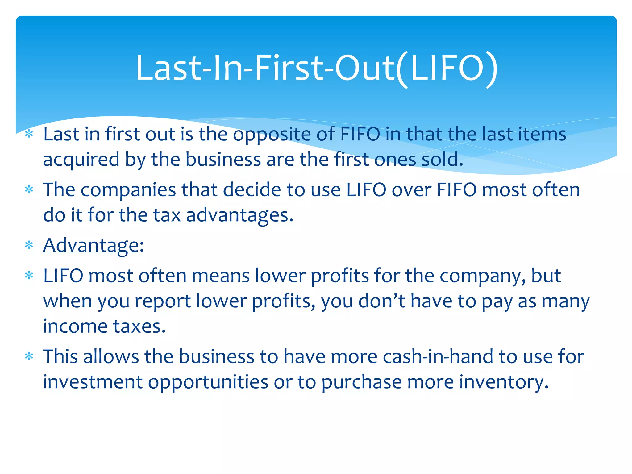  Last in first out is the opposite of FIFO in that the last items
acquired by the business are the first ones sold.
 The companies that decide to use LIFO over FIFO most often
do it for the tax advantages.
 Advantage:
 LIFO most often means lower profits for the company, but
when you report lower profits, you don’t have to pay as many
income taxes.
 This allows the business to have more cash-in-hand to use for
investment opportunities or to purchase more inventory.
Last-In-First-Out(LIFO)
 