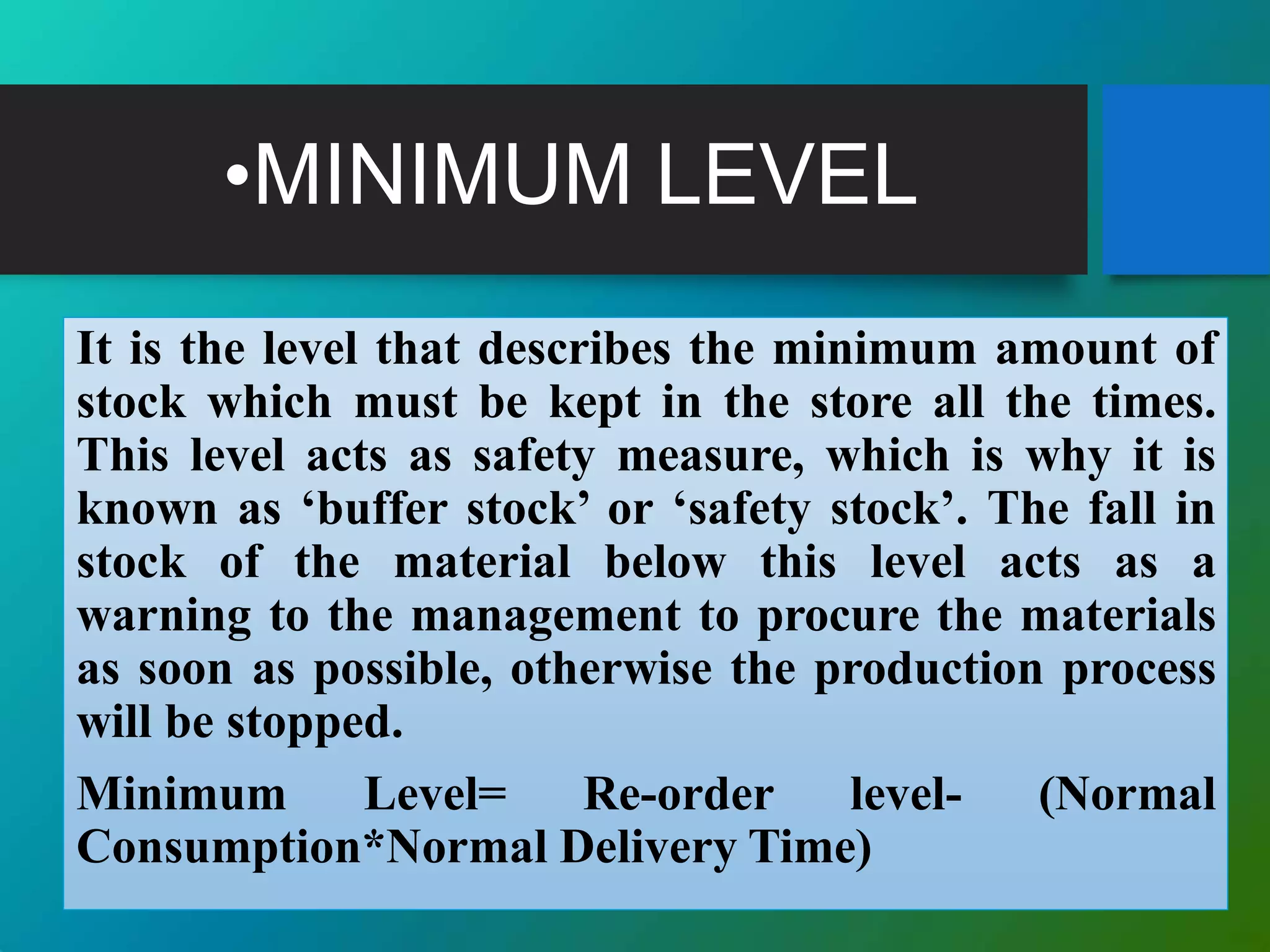 •MINIMUM LEVEL
It is the level that describes the minimum amount of
stock which must be kept in the store all the times.
This level acts as safety measure, which is why it is
known as ‘buffer stock’ or ‘safety stock’. The fall in
stock of the material below this level acts as a
warning to the management to procure the materials
as soon as possible, otherwise the production process
will be stopped.
Minimum Level= Re-order level- (Normal
Consumption*Normal Delivery Time)
 