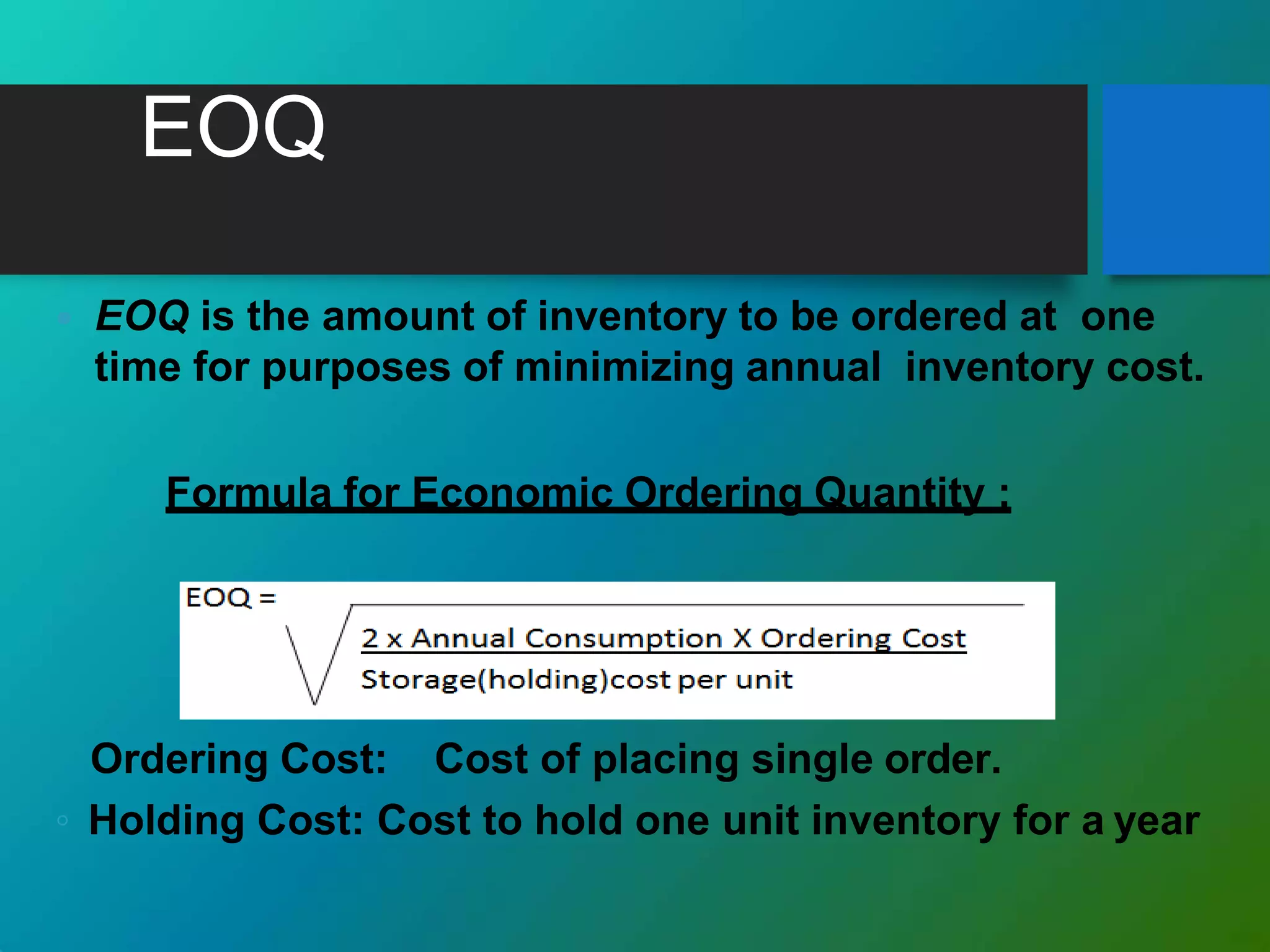 EOQ
 EOQ is the amount of inventory to be ordered at one
time for purposes of minimizing annual inventory cost.
Formula for Economic Ordering Quantity :
Ordering Cost: Cost of placing single order.
◦ Holding Cost: Cost to hold one unit inventory for a year
 