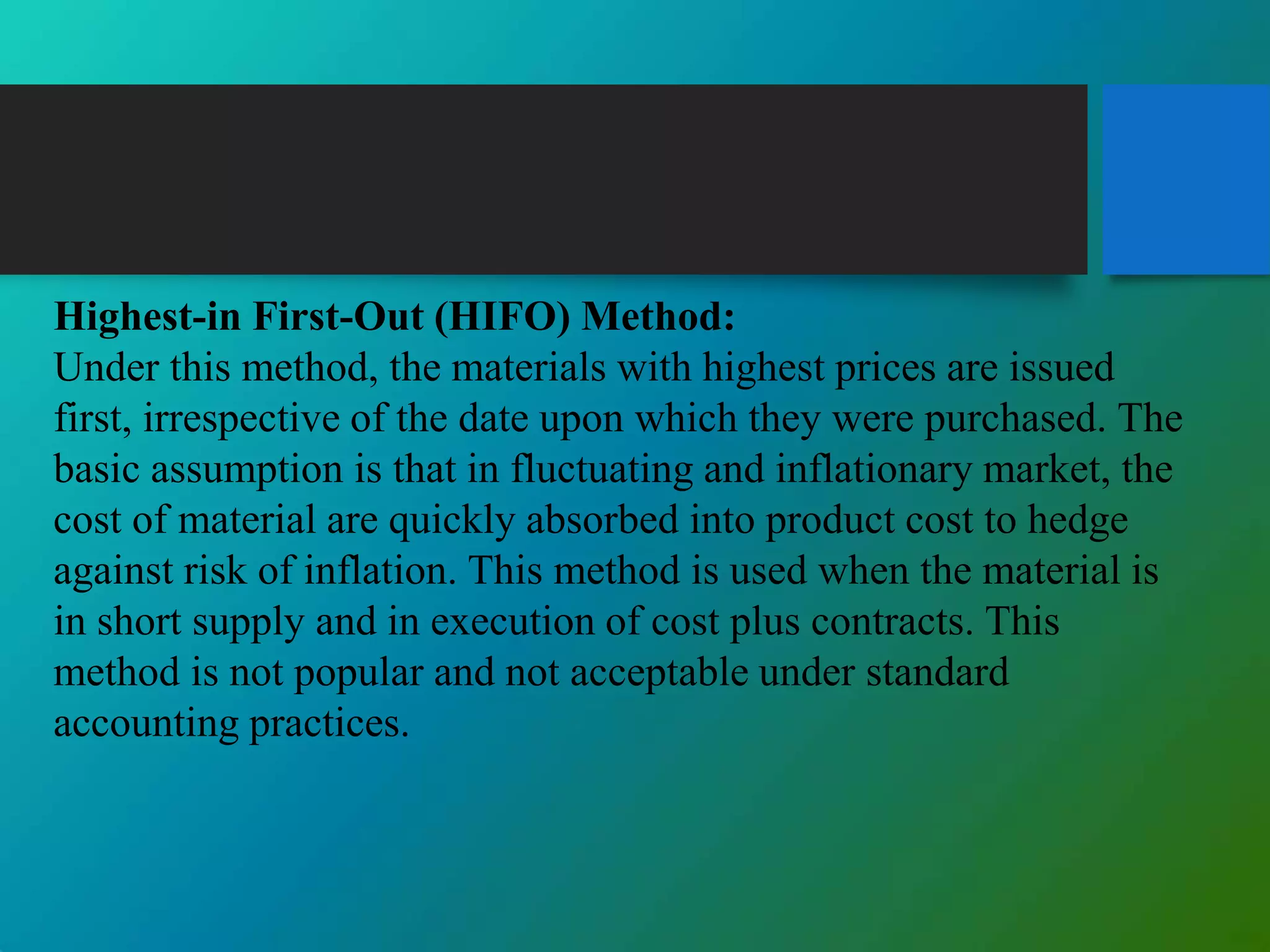 Highest-in First-Out (HIFO) Method:
Under this method, the materials with highest prices are issued
first, irrespective of the date upon which they were purchased. The
basic assumption is that in fluctuating and inflationary market, the
cost of material are quickly absorbed into product cost to hedge
against risk of inflation. This method is used when the material is
in short supply and in execution of cost plus contracts. This
method is not popular and not acceptable under standard
accounting practices.
 