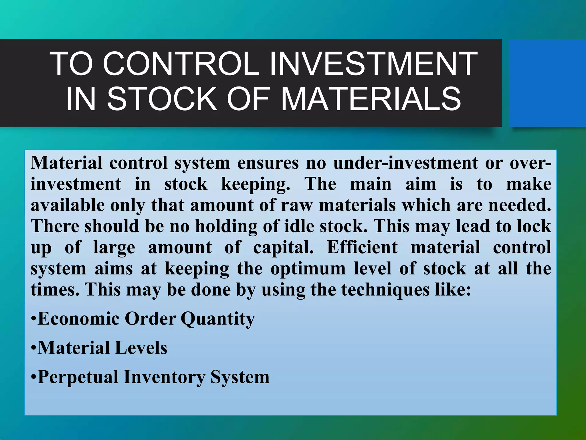 TO CONTROL INVESTMENT
IN STOCK OF MATERIALS
Material control system ensures no under-investment or over-
investment in stock keeping. The main aim is to make
available only that amount of raw materials which are needed.
There should be no holding of idle stock. This may lead to lock
up of large amount of capital. Efficient material control
system aims at keeping the optimum level of stock at all the
times. This may be done by using the techniques like:
•Economic Order Quantity
•Material Levels
•Perpetual Inventory System
 