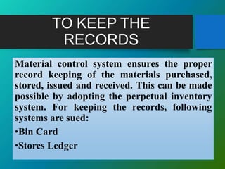 TO KEEP THE
RECORDS
Material control system ensures the proper
record keeping of the materials purchased,
stored, issued and received. This can be made
possible by adopting the perpetual inventory
system. For keeping the records, following
systems are sued:
•Bin Card
•Stores Ledger
 