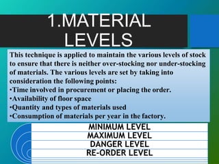 1.MATERIAL
LEVELS
MINIMUM LEVEL
MAXIMUM LEVEL
DANGER LEVEL
RE-ORDER LEVEL
This technique is applied to maintain the various levels of stock
to ensure that there is neither over-stocking nor under-stocking
of materials. The various levels are set by taking into
consideration the following points:
•Time involved in procurement or placing the order.
•Availability of floor space
•Quantity and types of materials used
•Consumption of materials per year in the factory.
 
