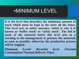 •MINIMUM LEVEL
It is the level that describes the minimum amount of
stock which must be kept in the store all the times.
This level acts as safety measure, which is why it is
known as ‘buffer stock’ or ‘safety stock’. The fall in
stock of the material below this level acts as a
warning to the management to procure the materials
as soon as possible, otherwise the production process
will be stopped.
Minimum Level= Re-order level- (Normal
Consumption*Normal Delivery Time)
 