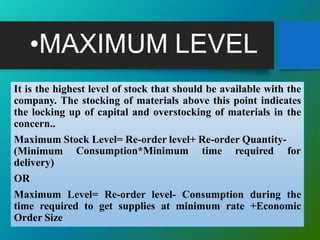 •MAXIMUM LEVEL
It is the highest level of stock that should be available with the
company. The stocking of materials above this point indicates
the locking up of capital and overstocking of materials in the
concern..
Maximum Stock Level= Re-order level+ Re-order Quantity-
Consumption*Minimum time required for(Minimum
delivery)
OR
Maximum Level= Re-order level- Consumption during the
time required to get supplies at minimum rate +Economic
Order Size
 