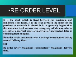 •RE-ORDER LEVEL
It is the stock which is fixed between the maximum and
minimum stock levels. It is the level at which the order for the
purchase of materials is placed. It is set generally higher than
the minimum level to cover any emergency which may arise as
a result of abnormal usage of materials or unexpected delay in
obtaining fresh supplies.
Re-order level= maximum stock + average consumption during
normal delivery time
OR
Re-order level= Maximum consumption* Maximum delivery
time.
 