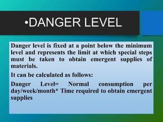 •DANGER LEVEL
Danger level is fixed at a point below the minimum
level and represents the limit at which special steps
must be taken to obtain emergent supplies of
materials.
It can be calculated as follows:
Danger Level= Normal consumption per
day/week/month* Time required to obtain emergent
supplies
 